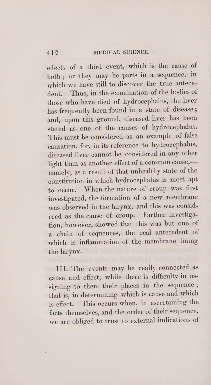 effects of a third event, which is the cause of both ; or they may be parts in a sequence, in which we have still to discover the true antece- dent. Thus, in the examination of the bodies of those who have died of hydrocephalus, the liver has frequently been found in a state of disease ; and, upon this ground, diseased liver has been stated as one of the causes of hydrocephalus. This must be considered as an example of false causation, for, in its reference to hydrocephalus, diseased liver cannot be considered in any other light than as another effect of a common cause,— namely, as a result of that unhealthy state of the constitution in which hydrocephalus is most apt to occur. When the nature of croup was first investigated, the formation of a new membrane was observed in the larynx, and this was consid- ered as the cause of croup. Farther investiga- tion, however, showed that this was but one of a chain of sequences, the real antecedent of which is inflammation of the membrane lining the larynx. III. The events may be really connected as cause and effect, while there is difficulty in as- signing to them their places in the sequence ; that is, in determining which is cause and which is effect. This occurs when, in ascertaining the facts themselves, and the order of their sequence, we are obliged to trust to external indications of