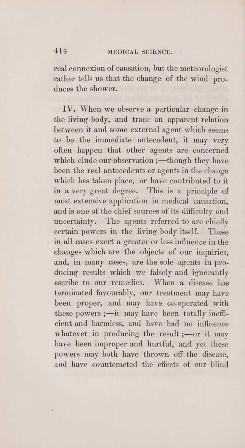 real connexion of causation, but the meteorologist rather tells us that the change of the wind pro- duces the shower. IV. When we observe a particular change in the living body, and trace an apparent relation between it and some external agent which seems to be the immediate antecedent, it may very often happen that other agents are concerned which elude our observation ;—though they have been the real antecedents or agents in the change which has taken place, or have contributed to it in avery great degree. ‘This is a principle of most extensive application m medical causation, and is one of the chief sources of its difficulty and uncertainty. ‘The agents referred to are chiefly certain powers in the living body itself. These - In_all cases exert a greater or less influence in the changes which are the objects of our inquiries, and, in many cases, are the sole agents in pro- ducing results which we falsely and ignorantly ascribe to our remedies. When a disease has terminated favourably, our treatment may have been proper, and may have co-operated with these powers ;—it may have been totally ineff- cient and harmless, and have had no influence whatever in producing the result ;—-or it may have been improper and hurtful, and yet these powers may both have thrown off the disease, and have counteracted the effects of our blind