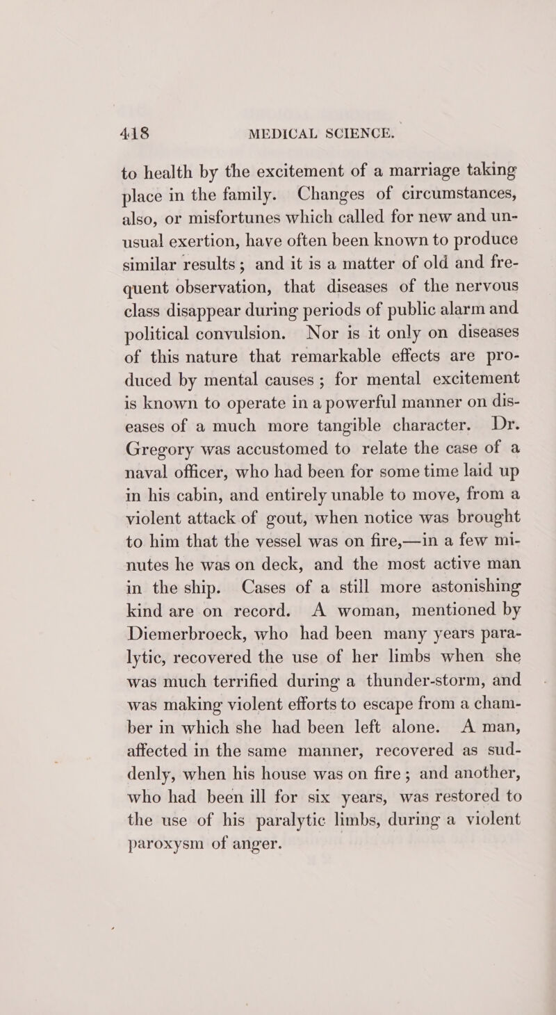 to health by the excitement of a marriage taking place in the family. Changes of circumstances, also, or misfortunes which called for new and un- usual exertion, have often been known to produce similar results; and it is a matter of old and fre- quent observation, that diseases of the nervous class disappear during periods of public alarm and political convulsion. Nor is it only on diseases of this nature that remarkable effects are pro- duced by mental causes ; for mental excitement is known to operate in a powerful manner on dis- eases of a much more tangible character. Dr. Gregory was accustomed to relate the case of a naval officer, who had been for some time laid up in his cabin, and entirely unable to move, from a violent attack of gout, when notice was brought to him that the vessel was on fire,—in a few mi- nutes he was on deck, and the most active man in the ship. Cases of a still more astonishing kind are on record. A woman, mentioned by Diemerbroeck, who had been many years para- lytic, recovered the use of her limbs when she was much terrified during a thunder-storm, and was making violent efforts to escape from a cham- ber in which she had been left alone. A man, affected in the same manner, recovered as sud- denly, when his house was on fire; and another, who had been ill for six years, was restored to the use of his paralytic limbs, during a violent paroxysm of anger. |