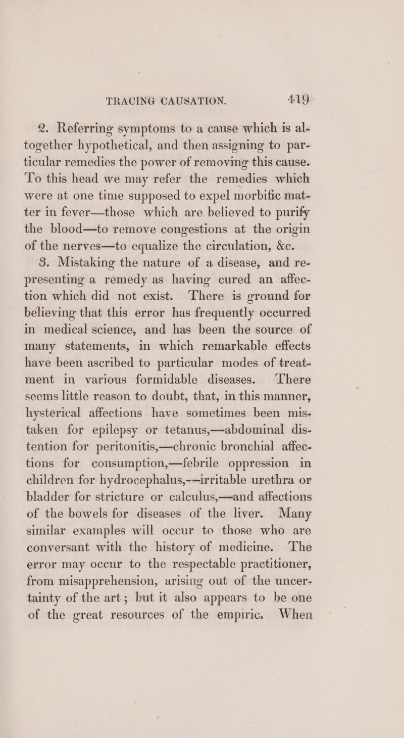 2, Referring symptoms to a cause which 1s al- together hypothetical, and then assigning to par- ticular remedies the power of removing this cause. To this head we may refer the remedies which were at one time supposed to expel morbific mat- ter in fever—those which are believed to purify the blood—to remove congestions at the origin of the nerves—to equalize the circulation, &amp;c. 8. Mistaking the nature of a disease, and re- presenting a remedy as having cured an affec- tion which did not exist. ‘There is ground for believing that this error has frequently occurred i medical science, and has been the source of many statements, in which remarkable effects have been ascribed to particular modes of treat- ment in various formidable diseases. ‘There seems little reason to doubt, that, in this manner, hysterical affections have sometimes been mis- taken for epilepsy or tetanus,—abdominal dis- tention for peritonitis,—chronic bronchial affec- tions for consumption,—febrile oppression in children for hydrocephalus,-—irritable urethra or bladder for stricture or calculus,—and affections of the bowels for diseases of the liver. Many similar examples will occur to those who are conversant with the history of medicine. ‘The error may occur to the respectable practitioner, from misapprehension, arising out of the uncer- tainty of the art; but it also appears to be one of the great resources of the empiric. When