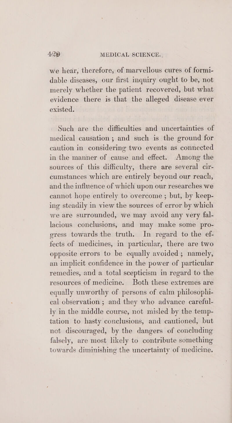 we hear, therefore, of marvellous cures of formi- dable diseases, our first inquiry ought to be, not merely whether the patient recovered, but what evidence there is that the alleged disease ever existed. Such are the difficulties and uncertainties of medical causation ; and such is the ground for caution in considering two events as connected in the manner of cause and effect. Among the sources of this difficulty, there are several cir- cumstances which are entirely beyond our reach, and the influence of which upon our researches we cannot hope entirely to overcome ; but, by keep- ing steadily in view the sources of error by which we are surrounded, we may avoid any very fal- lacious conclusions, and may make some pro- gress towards the truth. In regard to the ef- fects of medicmes, in particular, there are two opposite errors to be equally avoided ; namely, an implicit confidence in the power of particular remedies, and a total scepticism in regard to the resources of medicine. Both these extremes are equally unworthy of persons of calm philosophi- cal observation ; and they who advance careful- ly in the middle course, not misled by the temp- tation to hasty conclusions, and cautioned, but not discouraged, by the dangers of concluding falsely, are most likely to contribute something towards diminishing the uncertainty of medicine.