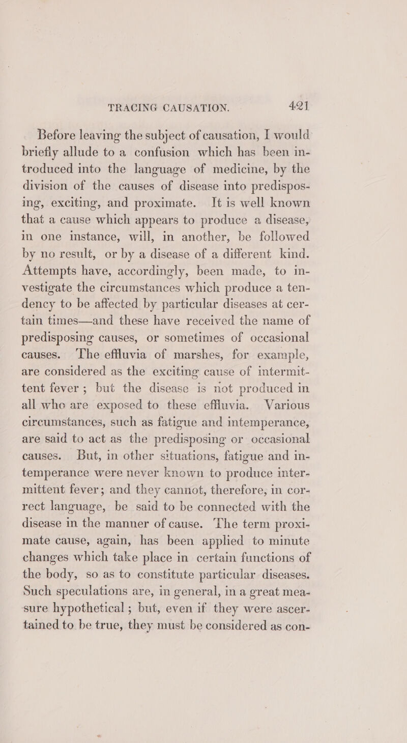 Before leaving the subject of causation, I would briefiy allude to a confusion which has been in- troduced into the language of medicine, by the division of the causes of disease into predispos- ing, exciting, and proximate. It is well known that a cause which appears to produce a disease, in one instance, will, in another, be followed by no result, or by a disease of a different kind. Attempts have, accordingly, been made, to in- vestigate the circumstances which produce a ten- dency to be affected by particular diseases at cer- tain times—and these have received the name of predisposing causes, or sometimes of occasional causes. ‘The effluvia of marshes, for example, are considered as the exciting cause of intermit- tent fever; but the disease is not produced in all who are exposed to these effluvia. Various circumstances, such as fatigue and intemperance, are said to act as the predisposing or occasional causes. But, in other situations, fatigue and in- temperance were never known to produce inter- mittent fever; and they cannot, therefore, in cor- rect language, be said to be connected with the disease in the manner of cause. The term proxi- mate cause, again, has been applied to minute changes which take place in certain functions of the body, so as to constitute particular diseases. Such speculations are, in general, in a great mea- sure hypothetical ; but, even if they were ascer- tained to be true, they must be considered as con-