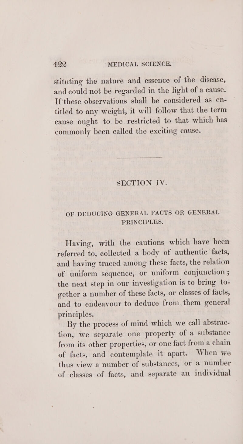 stituting the nature and essence of the disease, and could not be regarded in the light of a cause. If:these observations shall be considered as en- titled to any weight, it will follow that the term cause ought to be restricted to that which has commonly been called the exciting cause. SECTION IY. OF DEDUCING GENERAL FACTS OR GENERAL PRINCIPLES. Having, with the cautions which have been referred to, collected a body of authentic facts, and having traced among these facts, the relation of uniform sequence, or uniform conjunction ; the next step in our investigation is to bring to- gether a number of these facts, or classes of facts, and to endeavour to deduce from. them general principles. By the process of mind which we call abstrac- tion, we separate one property of a substance from its other properties, or one fact from a chain of facts, and contemplate it apart. When we thus view a number of substances, or a number of classes of facts, and separate an individual