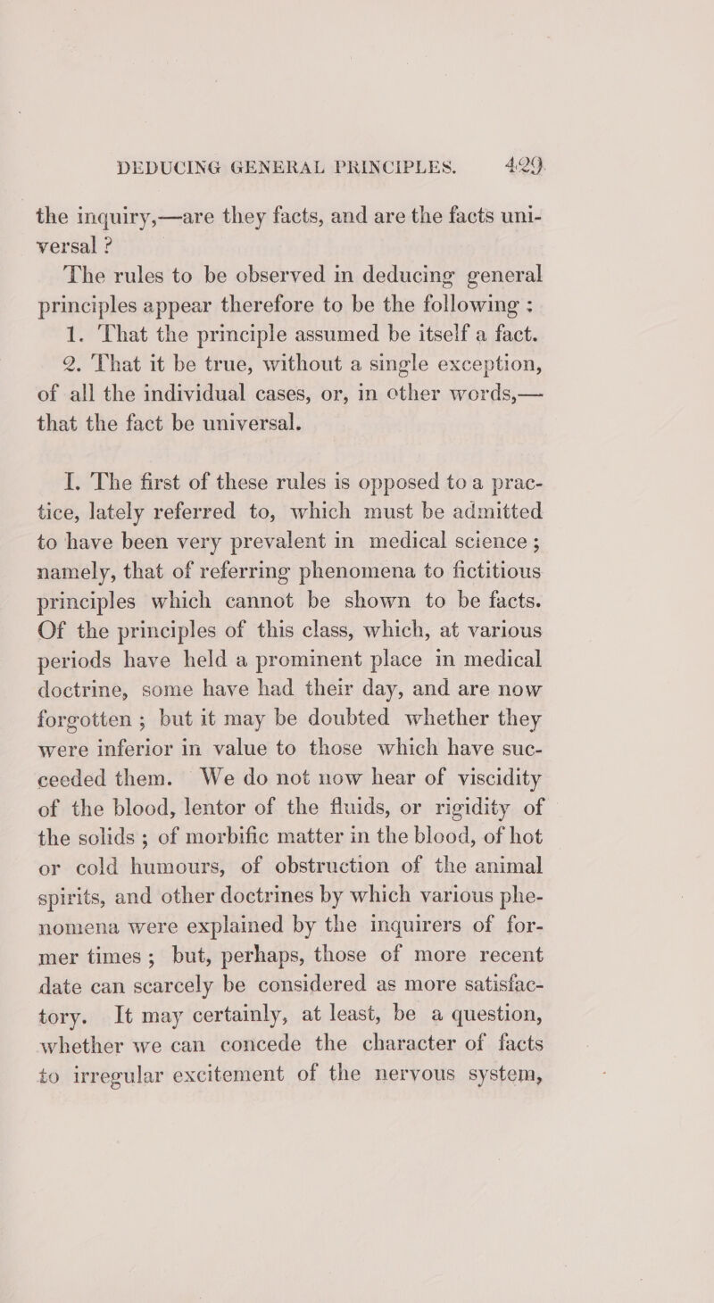 the inquiry,—are they facts, and are the facts uni- versal ? | The rules to be observed in deducing general principles appear therefore to be the following : 1. ‘That the principle assumed be itself a fact. 2. That it be true, without a single exception, of all the individual cases, or, in other words,— that the fact be universal. I. The first of these rules is opposed to a prac- tice, lately referred to, which must be admitted to have been very prevalent in medical science ; namely, that of referring phenomena to fictitious principles which cannot be shown to be facts. Of the principles of this class, which, at various periods have held a prominent place in medical doctrine, some have had their day, and are now forgotten ; but it may be doubted whether they were inferior in value to those which have suc- ceeded them. We do not now hear of viscidity of the blood, lentor of the fluids, or rigidity of the solids ; of morbific matter in the blood, of hot or cold humours, of obstruction of the animal spirits, and other doctrines by which various phe- nomena were explained by the inquirers of for- mer times; but, perhaps, those of more recent date can scarcely be considered as more satisfac- tory. It may certainly, at least, be a question, whether we can concede the character of facts to irregular excitement of the nervous system,