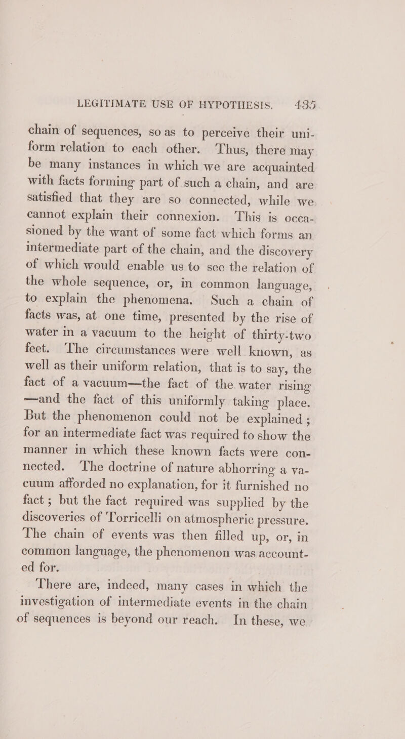 chain of sequences, so as to perceive their uni- form relation to each other. Thus, there may be many instances in which we are acquainted with facts forming part of such a chain, and are satisfied that they are so connected, while we cannot explain their connexion. This is occa- sioned by the want of some fact which forms an intermediate part of the chain, and the discovery of which would enable us to see the relation of the whole sequence, or, in common language, to explain the phenomena. Such a chain of facts was, at one time, presented by the rise of water in a vacuum to the height of thirty-two feet. The circumstances were well known, as well as their uniform relation, that is to say, the fact of a vacuum—the fact of the water rising ——and the fact of this uniformly taking place. But the phenomenon could not be explained ; for an intermediate fact was required to show the manner in which these known facts were con- nected. The doctrine of nature abhorring a va- cuum afforded no explanation, for it furnished no fact ; but the fact required was supplied by the discoveries of ‘Torricelli on atmospheric pressure. The chain of events was then filled up, or, in common language, the phenomenon was account- ed for. | There are, indeed, many cases in which the investigation of intermediate events in the chain of sequences is beyond our reach. In these, we