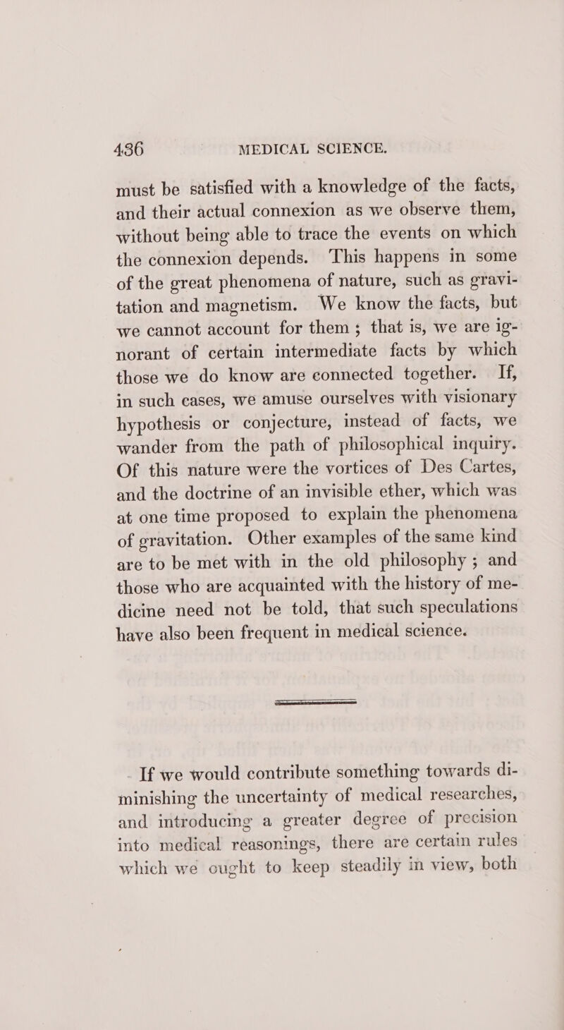 must be satisfied with a knowledge of the facts, and their actual connexion as we observe them, without being able to trace the events on which the connexion depends. ‘This happens in some of the great phenomena of nature, such as gravi- tation and magnetism. We know the facts, but we cannot account for them; that is, we are ig- norant of certain intermediate facts by which those we do know are connected together. If, in such eases, we amuse ourselves with visionary hypothesis or conjecture, instead of facts, we wander from the path of philosophical inquiry. Of this nature were the vortices of Des Cartes, and the doctrine of an invisible ether, which was at one time proposed to explain the phenomena of gravitation. Other examples of the same kind are to be met with in the old philosophy ; and those who are acquainted with the history of me- dicine need not be told, that such speculations have also been frequent in medical science. If we would contribute something towards di- minishing the uncertainty of medical researches, and introducing a greater degree of precision into medical reasonings, there are certain rules which we ought to keep steadily in view, both