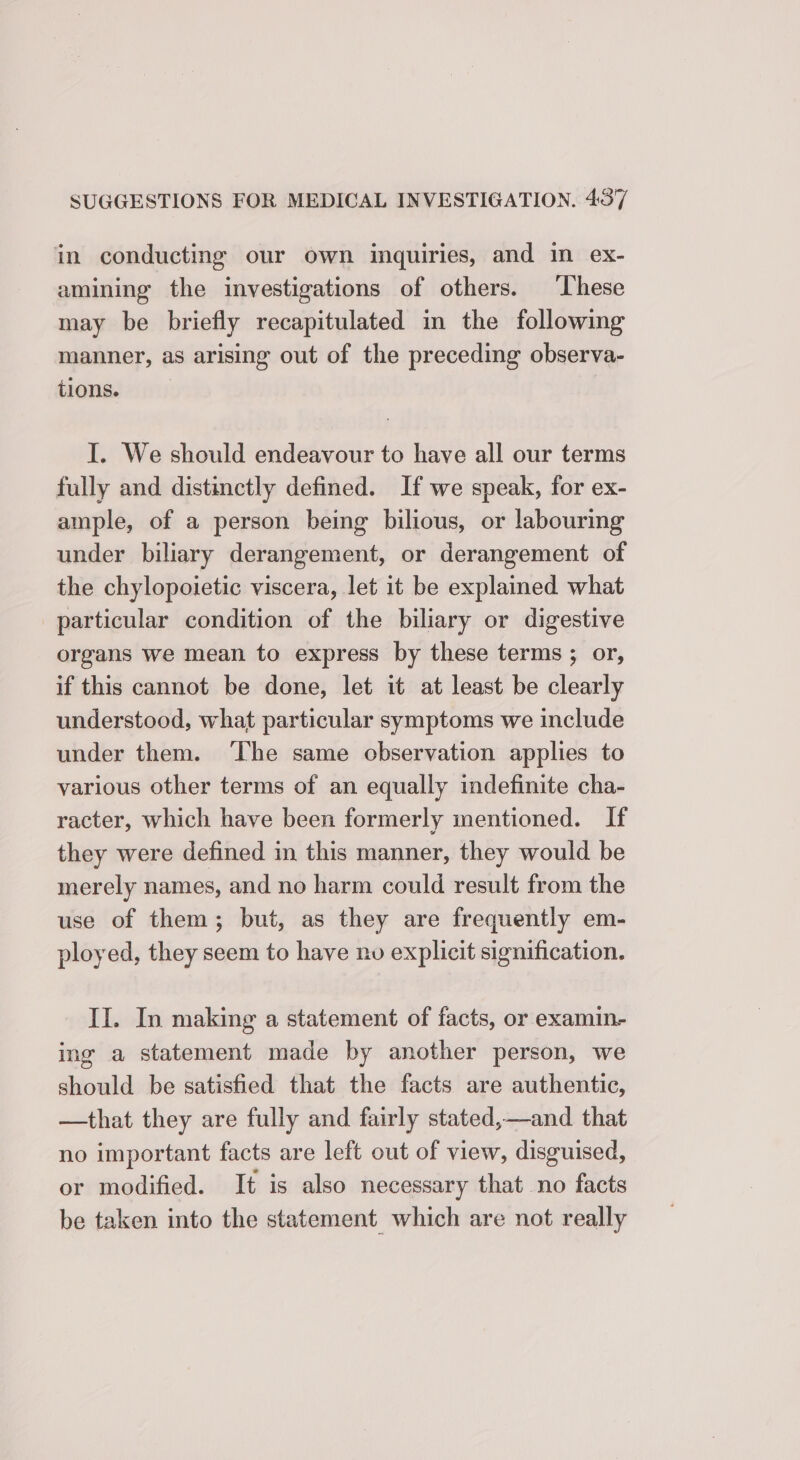 in conducting our own inquiries, and in ex- amining the investigations of others. These may be briefly recapitulated in the following manner, as arising out of the preceding observa- tions. | I. We should endeavour to have all our terms fully and distinctly defined. If we speak, for ex- ample, of a person being bilious, or labouring under biliary derangement, or derangement of the chylopoietic viscera, let it be explained what particular condition of the biliary or digestive organs we mean to express by these terms ; or, if this cannot be done, let it at least be clearly understood, what particular symptoms we include under them. ‘The same observation applies to various other terms of an equally indefinite cha- racter, which have been formerly nentioned. If they were defined in this manner, they would be merely names, and no harm could result from the use of them; but, as they are frequently em- ployed, they seem to have no explicit signification. II. In making a statement of facts, or examin- ing a statement made by another person, we should be satisfied that the facts are authentic, —that they are fully and fairly stated,—and that no important facts are left out of view, disguised, or modified. It is also necessary that no facts be taken into the statement which are not really