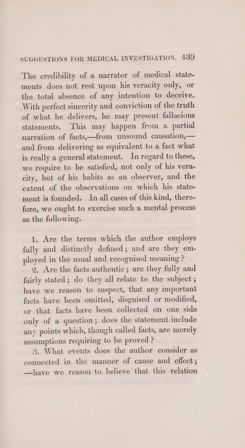 The credibility of a narrator of medical state- ments does not rest upon his veracity only, or the total absence of any intention to deceive. With perfect sincerity and conviction of the truth of what he delivers, he may present fallacious statements. This may happen from a partial narration of facts,—from unsound causation,— and from delivering as equivalent to a fact what is really a general statement. In regard to these, we require to be satisfied, not only of his vera- city, but of his habits as an observer, and the extent of the observations on which his state- ment is founded. In all cases of this kind, there- fore, we ought to exercise such a mental process as the following. 1. Are the terms which the author employs fully and distinctly defined; and are they em- ployed in the usual and recognised meaning ? 9, Are the facts authentic; are they fully and fairly stated ; do they all relate to the subject ; have we reason to suspect, that any important facts have been omitted, disguised or modified, or that facts have been collected on one side only of a question; does the statement include any points which, though called facts, are merely assumptions requiring to be proved ? 3. What events does the author consider as connected in the manner of cause and effect; —have we reason to believe that this relation