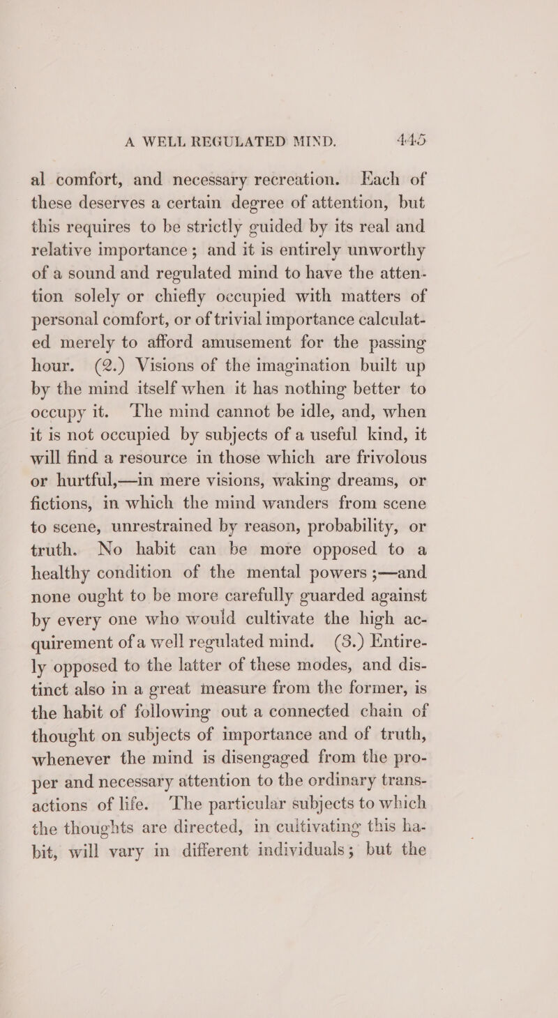 al comfort, and necessary recreation. Each of these deserves a certain degree of attention, but this requires to be strictly guided by its real and relative importance ; and it is entirely unworthy of a sound and regulated mind to have the atten- tion solely or chiefly occupied with matters of personal comfort, or of trivial importance calculat- ed merely to afford amusement for the passing hour. (2.) Visions of the imagination built up by the mind itself when it has nothing better to occupy it. The mind cannot be idle, and, when it is not occupied by subjects of a useful kind, it will find a resource in those which are frivolous or hurtful,—in mere visions, waking dreams, or fictions, in which the mind wanders from scene to scene, unrestrained by reason, probability, or truth. No habit can be more opposed to a healthy condition of the mental powers ;—and none ought to be more carefully guarded against by every one who would cultivate the high ac- quirement ofa well regulated mind. (8.) Entire- ly opposed to the latter of these modes, and dis- tinct also in a great measure from the former, is the habit of following out a connected chain of thought on subjects of importance and of truth, whenever the mind is disengaged from the pro- per and necessary attention to the ordinary trans- actions of life. ‘The particular subjects to which the thoughts are directed, in cuitivating this ha- bit, will vary in different individuals; but the