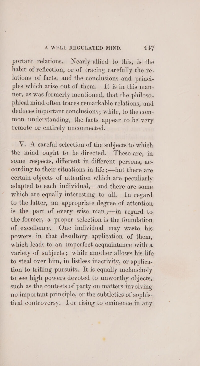 portant relations. Nearly allied to this, is the habit of reflection, or of tracing carefully the re- lations of facts, and the conclusions and _princi- ples which arise out of them. It is in this man- ner, as was formerly mentioned, that the philoso- phical mind often traces remarkable relations, and deduces important conclusions; while, to the com- mon understanding, the facts appear to be very remote or entirely unconnected. V. A careful selection of the subjects to which the mind ought to be directed. These are, in some respects, different in different persons, ac- cording to their situations in life ;—but there are certain objects of attention which are peculiarly adapted to each individual,—and there are some which are equally interesting to all. In regard to the latter, an appropriate degree of attention is the part of every wise man ;—in regard to the former, a proper selection is the foundation of excellence. One individual may waste his powers in that desultory application of them, which leads to an imperfect acquaintance with a variety of subjects; while another allows his life to steal over him, in listless inactivity, or applica- tion to trifling pursuits. It is equally melancholy to see high powers devoted to unworthy objects, such as the contests of party on matters involving no important principle, or the subtleties of sophis- tical controversy. lor rising to eminence in any