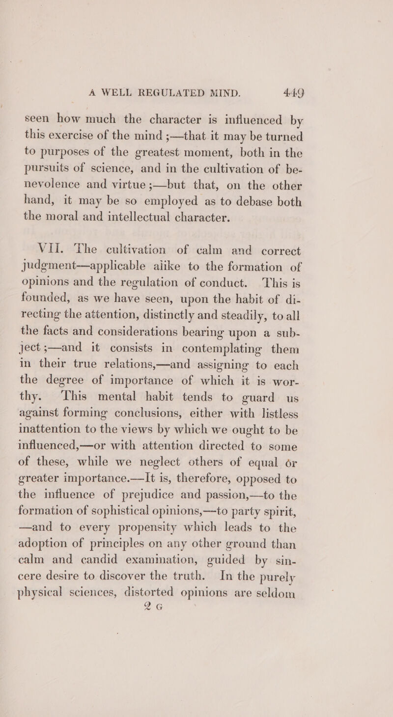 seen how much the character is influenced by this exercise of the mind ;—that it may be turned to purposes of the greatest moment, both in the pursuits of science, and in the cultivation of be- nevolence and virtue ;—but that, on the other hand, it may be so employed as to debase both the moral and intellectual character. VII. The cultivation of calm and correct judgment—applicable alike to the formation of opinions and the regulation of conduct. This is founded, as we have seen, upon the habit of di- recting the attention, distinctly and steadily, to all the facts and considerations bearing upon a sub- ject ;—and it consists in contemplating them in their true relations,—and assigning to each the degree of importance of which it is wor- thy. ‘This mental habit tends to guard us against forming conclusions, either with listless inattention to the views by which we ought to be influenced,—or with attention directed to some of these, while we neglect others of equal or greater importance.—lIt is, therefore, opposed to the influence of prejudice and passion,—to the formation of sophistical opinions,—to party spirit, —and to every propensity which leads to the adoption of principles on any other ground than calm and candid exammation, guided by sin- cere desire to discover the truth. In the purely physical sciences, distorted opinions are seldom 2G