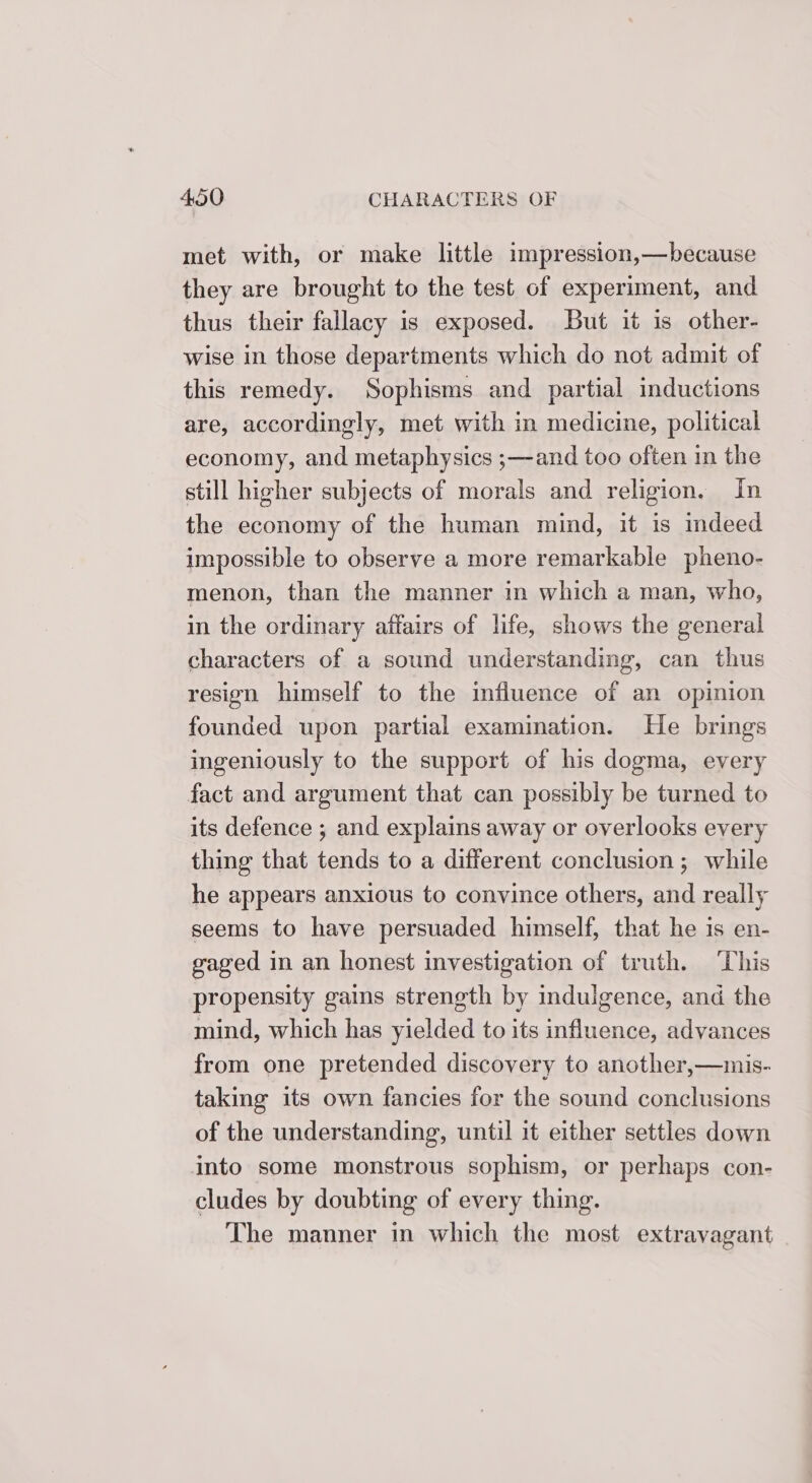 met with, or make little impression,—because they are brought to the test of experiment, and thus their fallacy is exposed. But it is other- wise in those departments which do not admit of this remedy. Sophisms and partial inductions are, accordingly, met with in medicine, political economy, and metaphysics ;—and too often in the still higher subjects of morals and religion. In the economy of the human mind, it is indeed impossible to observe a more remarkable pheno- menon, than the manner in which a man, who, in the ordinary affairs of life, shows the general characters of a sound understanding, can thus resign himself to the influence of an opinion founded upon partial examination. He brings ingeniously to the support of his dogma, every fact and argument that can possibly be turned to its defence ; and explains away or overlooks every thing that tends to a different conclusion; while he appears anxious to convince others, and really seems to have persuaded himself, that he is en- gaged in an honest investigation of truth. ‘This propensity gains strength by indulgence, and the mind, which has yielded to its influence, advances from one pretended discovery to another,—mis- taking its own fancies for the sound conclusions of the understanding, until it either settles down into some monstrous sophism, or perhaps con- cludes by doubting of every thing. The manner in which the most extravagant