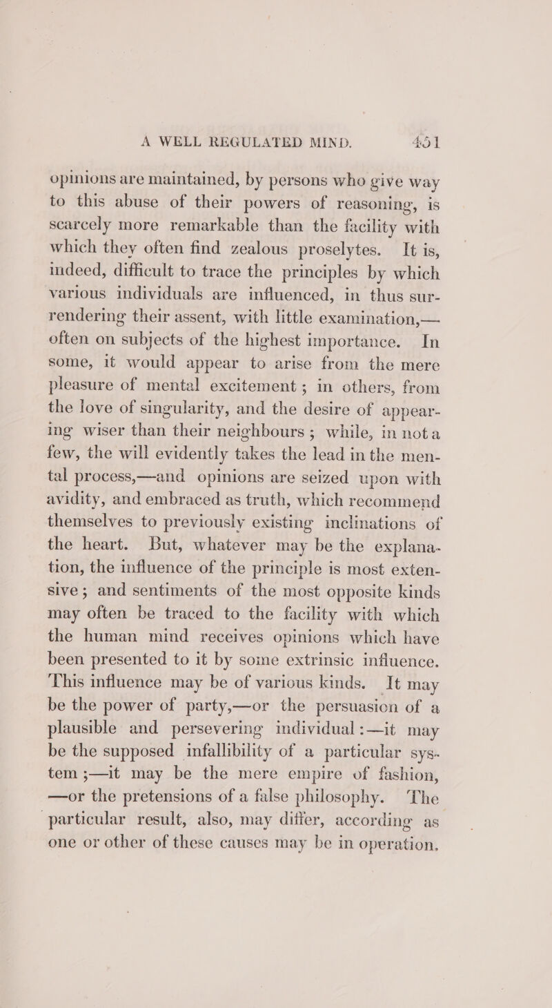 opinions are maintained, by persons who give way to this abuse of their powers of reasoning, is scarcely more remarkable than the facility with which they often find zealous proselytes. It is, indeed, difficult to trace the principles by which various individuals are influenced, in thus sur- rendering their assent, with little examination,— often on subjects of the highest importance. In some, it would appear to arise from the mere pleasure of mental excitement ; in others, from the love of singularity, and the desire of appear- ing wiser than their neighbours ; while, in nota few, the will evidently takes the lead in the men- tal process,—and opinions are seized upon with avidity, and embraced as truth, which recommend themselves to previously existing inclinations of the heart. But, whatever may be the explana. tion, the influence of the principle is most exten- sive; and sentiments of the most opposite kinds may often be traced to the facility with which the human mind receives opinions which have been presented to it by some extrinsic influence. This influence may be of various kinds. It may be the power of party,—or the persuasion of a plausible and persevering individual :—it may be the supposed infallibility of a particular sys- tem ;—it may be the mere empire of fashion, —or the pretensions of a false philosophy. The particular result, also, may ditier, according as one or other of these causes may be in operation,