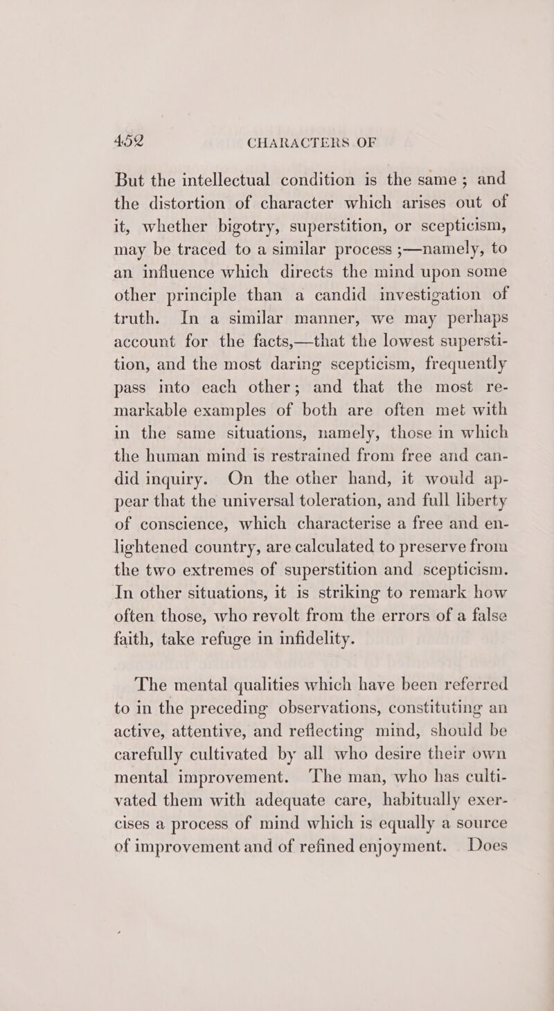 But the intellectual condition is the same; and the distortion of character which arises out of it, whether bigotry, superstition, or scepticism, may be traced to a similar process ;—namely, to an influence which directs the mind upon some other principle than a candid investigation of truth. In a similar manner, we may perhaps account for the facts,—that the lowest supersti- tion, and the most daring scepticism, frequently pass ito each other; and that the most re- markable examples of both are often met with in the same situations, namely, those in which the human mind is restrained from free and can- did inquiry. On the other hand, it would ap- pear that the universal toleration, and full liberty of conscience, which characterise a free and en- lightened country, are calculated to preserve from the two extremes of superstition and scepticism. In other situations, it is striking to remark how often those, who revolt from the errors of a false faith, take refuge in infidelity. The mental qualities which have been referred to in the preceding observations, constituting an active, attentive, and reflecting mind, should be carefully cultivated by all who desire their own mental improvement. ‘The man, who has culti- vated them with adequate care, habitually exer- cises a process of mind which is equally a source of improvement and of refined enjoyment. Does