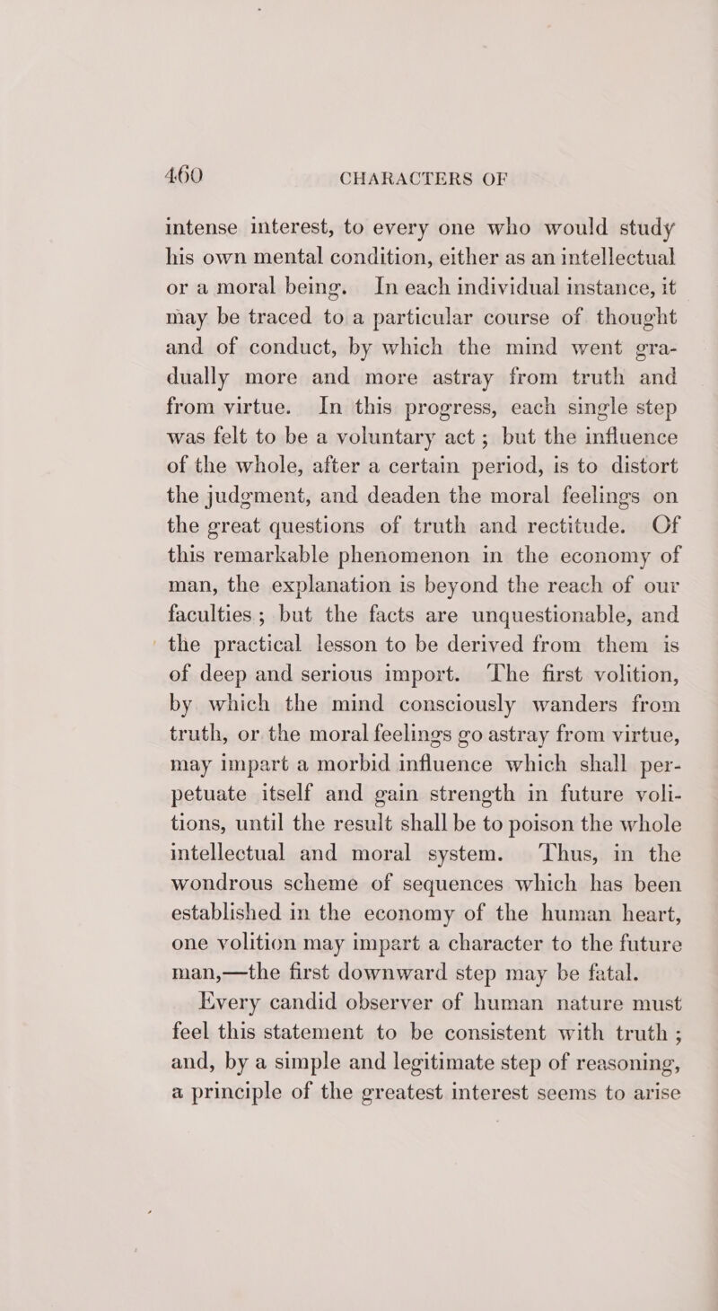 intense interest, to every one who would study his own mental condition, either as an intellectual or amoral being. In each individual instance, it may be traced to a particular course of thought and of conduct, by which the mind went gra- dually more and more astray from truth and from virtue. In this progress, each single step was felt to be a voluntary act ; but the influence of the whole, after a certain period, is to distort the judgement, and deaden the moral feelings on the great questions of truth and rectitude. Of this remarkable phenomenon in the economy of man, the explanation is beyond the reach of our faculties; but the facts are unquestionable, and the practical lesson to be derived from them is of deep and serious import. ‘The first volition, by which the mind consciously wanders from truth, or the moral feelings go astray from virtue, may impart a morbid influence which shall per- petuate itself and gain strength in future voli- tions, until the result shall be to poison the whole intellectual and moral system. ‘Thus, in the wondrous scheme of sequences which has been established in the economy of the human heart, one volition may impart a character to the future man,—the first downward step may be fatal. Every candid observer of human nature must feel this statement to be consistent with truth ; and, by a simple and legitimate step of reasoning, a principle of the greatest interest seems to arise