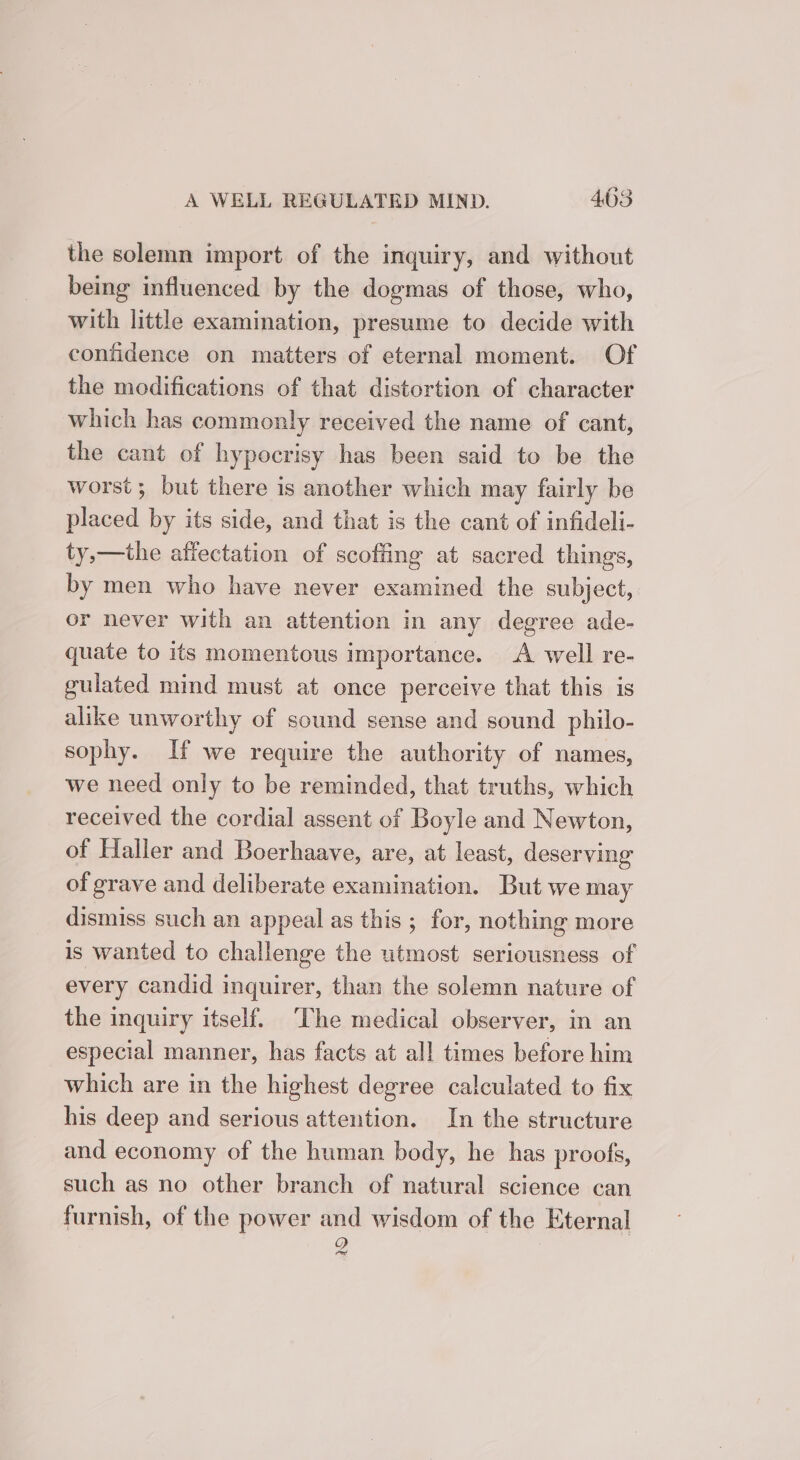 the solemn import of the inquiry, and without being influenced by the dogmas of those, who, with little examination, presume to decide with confidence on matters of eternal moment. Of the modifications of that distortion of character which has commonly received the name of cant, the cant of hypocrisy has been said to be the worst; but there is another which may fairly be placed by its side, and that is the cant of infideli- ty,—the affectation of scofiing at sacred things, by men who have never examined the subject, or never with an attention in any degree ade- quate to its momentous importance. A well re- gulated mind must at once perceive that this is alike unworthy of sound sense and sound philo- sophy. If we require the authority of names, we need only to be reminded, that truths, which received the cordial assent of Boyle and Newton, of Haller and Boerhaave, are, at least, deserving of grave and deliberate examination. But we may dismiss such an appeal as this ; for, nothing more is wanted to challenge the utmost seriousness of every candid inquirer, than the solemn nature of the inquiry itself. ‘The medical observer, in an especial manner, has facts at all times before him which are in the highest degree calculated to fix his deep and serious attention. In the structure and economy of the human body, he has proofs, such as no other branch of natural science can furnish, of the power and wisdom of the Eternal Q red