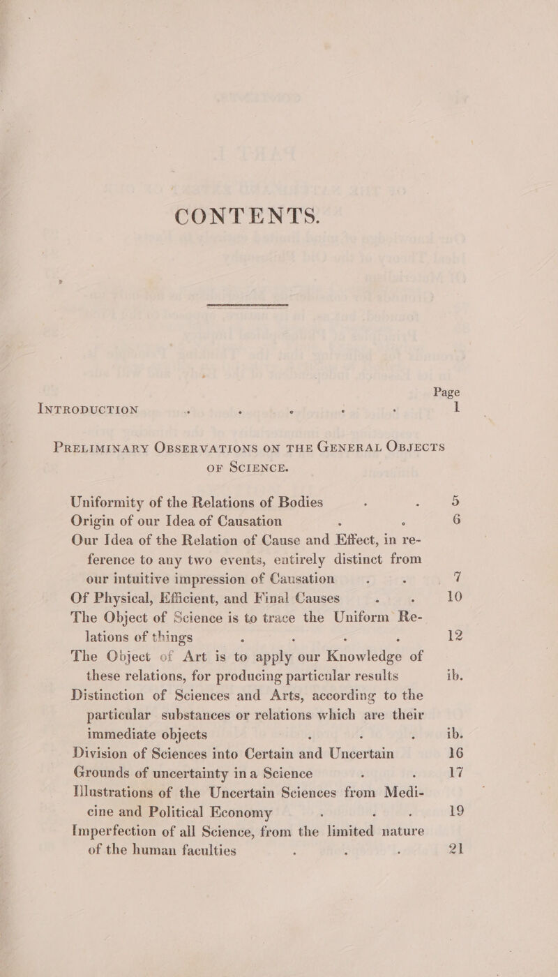 CONTENTS. Page INTRODUCTION “ ; . ; I PRELIMINARY OBSERVATIONS ON THE GENERAL OBJECTS oF SCIENCE. Or Uniformity of the Relations of Bodies Origin of our Idea of Causation : : 6 Our Idea of the Relation of Cause and Effect, in re- ference to any two events, entirely distinct from our intuitive impression of Causation : : W Of Physical, Efficient, and Fina! Causes : : 10 The Object of Science is to trace the Uniform Re- lations of things . 12 The Object of Art is to hie our cw of these relations, for producing particular results ib. Distinction of Sciences and Arts, according to the particular substances or relations which are their immediate objects ‘ 3 , ib. Division of Sciences into Certain and Uncertain 16 Grounds of uncertainty ina Science : hy Illustrations of the Uncertain Sciences from Medi- cine and Political Economy : d : rg Imperfection of all Science, from the limited nature of the human faculties : : 21