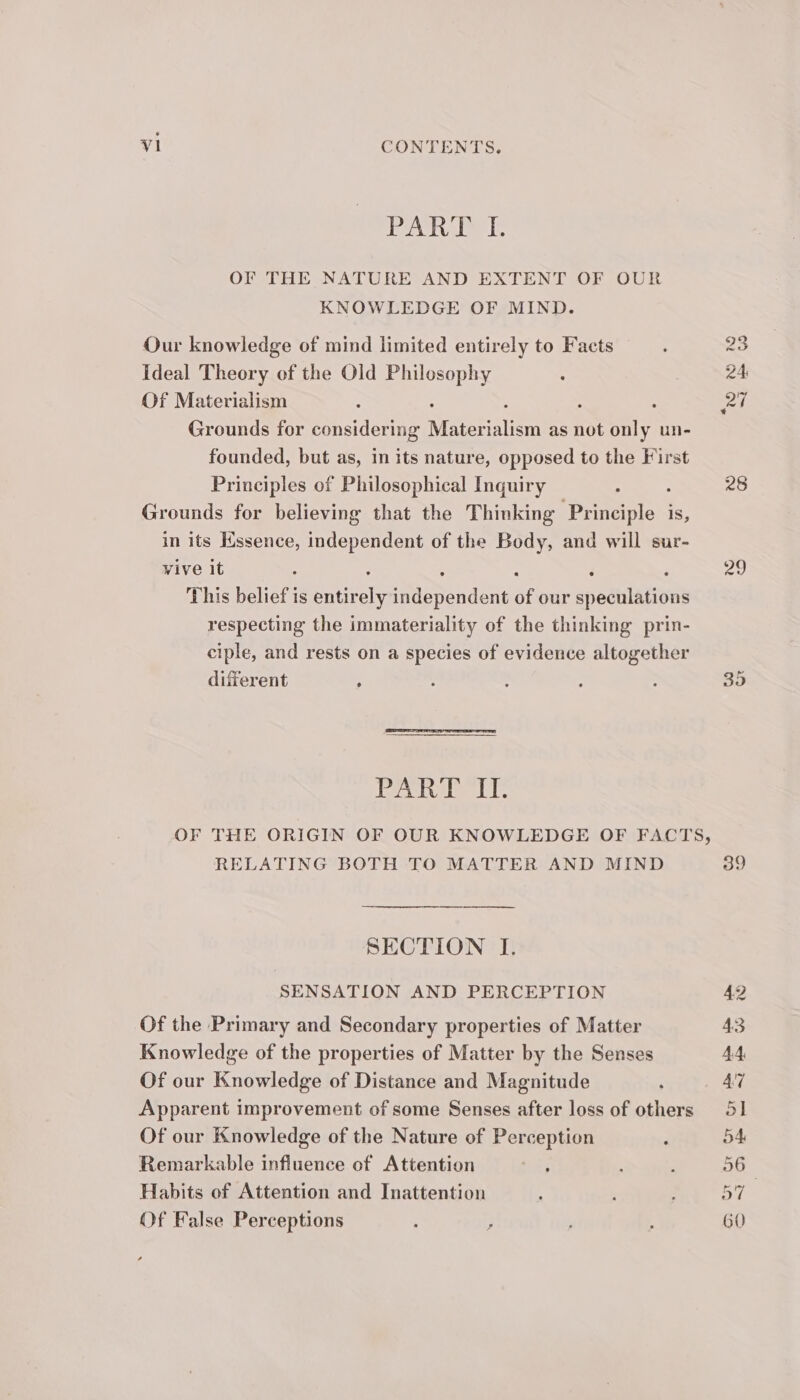 lea wate db OF THE NATURE AND EXTENT OF OUR KNOWLEDGE OF MIND. Our knowledge of mind limited entirely to Facts ideal Theory of the Old Philosophy : Of Materialism : : : : : Grounds for considering Materialism as not only un- founded, but as, in its nature, opposed to the First Principles of Philosophical Inquiry ; : Grounds for believing that the Thinking Principle is, in its Kssence, independent of the Body, and will sur- vive it : ; : : : : This belief is entirely independent of our speculations respecting the immateriality of the thinking prin- ciple, and rests on a species of evidence altogether dierent , Pevtodee tl: RELATING BOTH TO MATTER AND MIND SECTION I. SENSATION AND PERCEPTION Of the Primary and Secondary properties of Matter Knowledge of the properties of Matter by the Senses Of our Knowledge of Distance and Magnitude Apparent improvement of some Senses after loss of others Of our Knowledge of the Nature of Perception ; Remarkable influence of Attention : Habits of Attention and Inattention Of False Perceptions 74 39