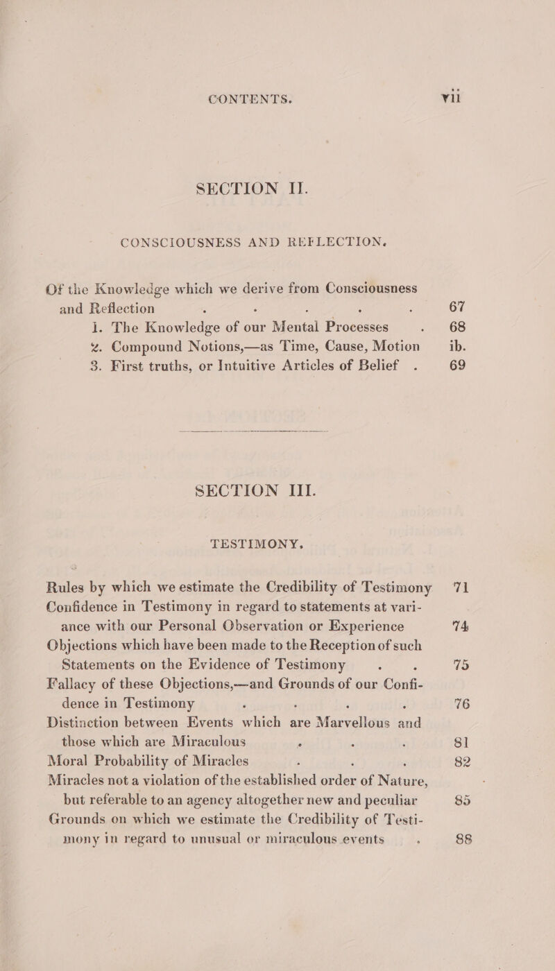 SECTION II. CONSCIOUSNESS AND REFLECTION. Of the Knowledge which we derive from Consciousness and Reflection ; ; : E The Knowledge of our Mine Processes z. Compound Notions,—as Time, Cause, Motion 8. First truths, or Intuitive Articles of Belief . SECTION IIT. TESTIMONY, Rules by which we estimate the Credibility of Testimony Confidence in Testimony in regard to statements at vari- ance with our Personal Observation or Experience Objections which have been made to the Reception of such Statements on the Evidence of Testimony : Fallacy of these Objections,—and Grounds of our Confi- dence in Testimony ; : ; Distinction between Events which are Masyellziets and those which are Miraculous , 5 Moral Probability of Miracles Miracles not a violation of the established or of Nature, but referable to an agency altogether new and peculiar Grounds on which we estimate the Credibility of Testi- mony in regard to unusual or miraculous events : Y1l 67 68 ib. 69