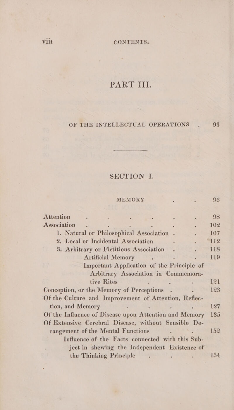 PART III. OF THE INTELLECTUAL OPERATIONS SECTION I. MEMORY Attention Association ; 1. Natural or Philowepiien Rleciation : 2. Local or Incidental Association 3. Arbitrary or Fictitious Association Artificial Memory : Important Application of the Paneiels of Arbitrary Association in Commemora- tive Rites 2 Conception, or the Memory of Perceptions Of the Culture and eee a of Attention, Reflec- tion, and Memory Of the Influence of Disease upon Aiartion aa Nioniory Of Extensive Cerebral Disease, without Sensible De- rangement of the Mental Functions Influence of the Facts connected with this Sub- ject in shewing the Independent Existence of the Thinking Principle 93 154