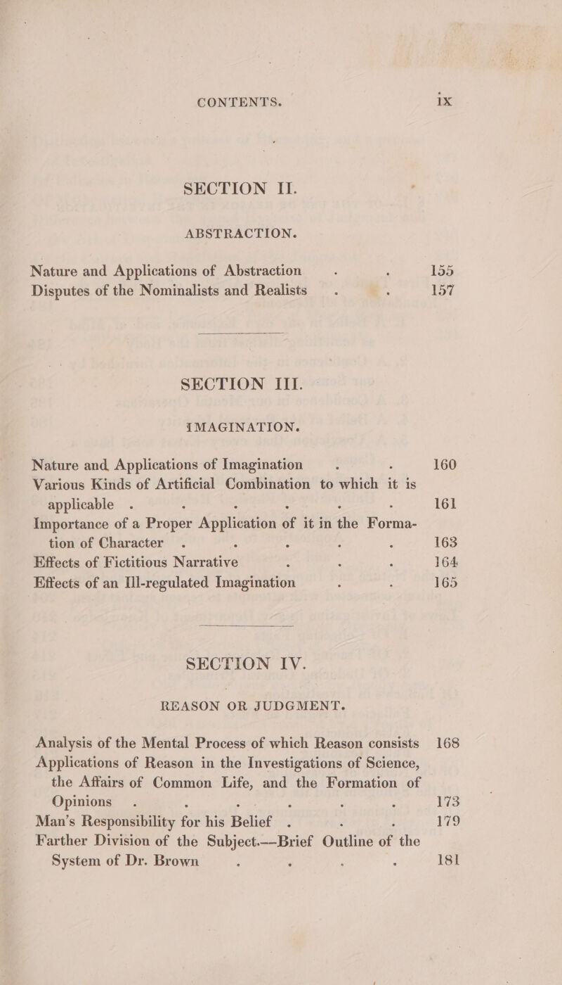 SECTION II. ABSTRACTION. Nature and Applications of Abstraction Disputes of the Nominalists and Realists SECTION III. IMAGINATION. Nature and Applications of Imagination Various Kinds of Artificial Combination to un it is applicable Importance of a Proper Aaihnah of it in the F ene tion of Character Effects of Fictitious Mateative Effects of an Ul-regulated Imagination SECTION IY. REASON OR JUDGMENT. Analysis of the Mental Process of which Reason consists Applications of Reason in the Investigations of Science, the Affairs of Common Life, and the Formation of Opinions Man’s Responsibility for his Belief : Farther Division of the Subject.—-Brief Outline of the System of Dr. Brown : 1X 155 157 160 161 163 164 165 168 13 Pie Isl