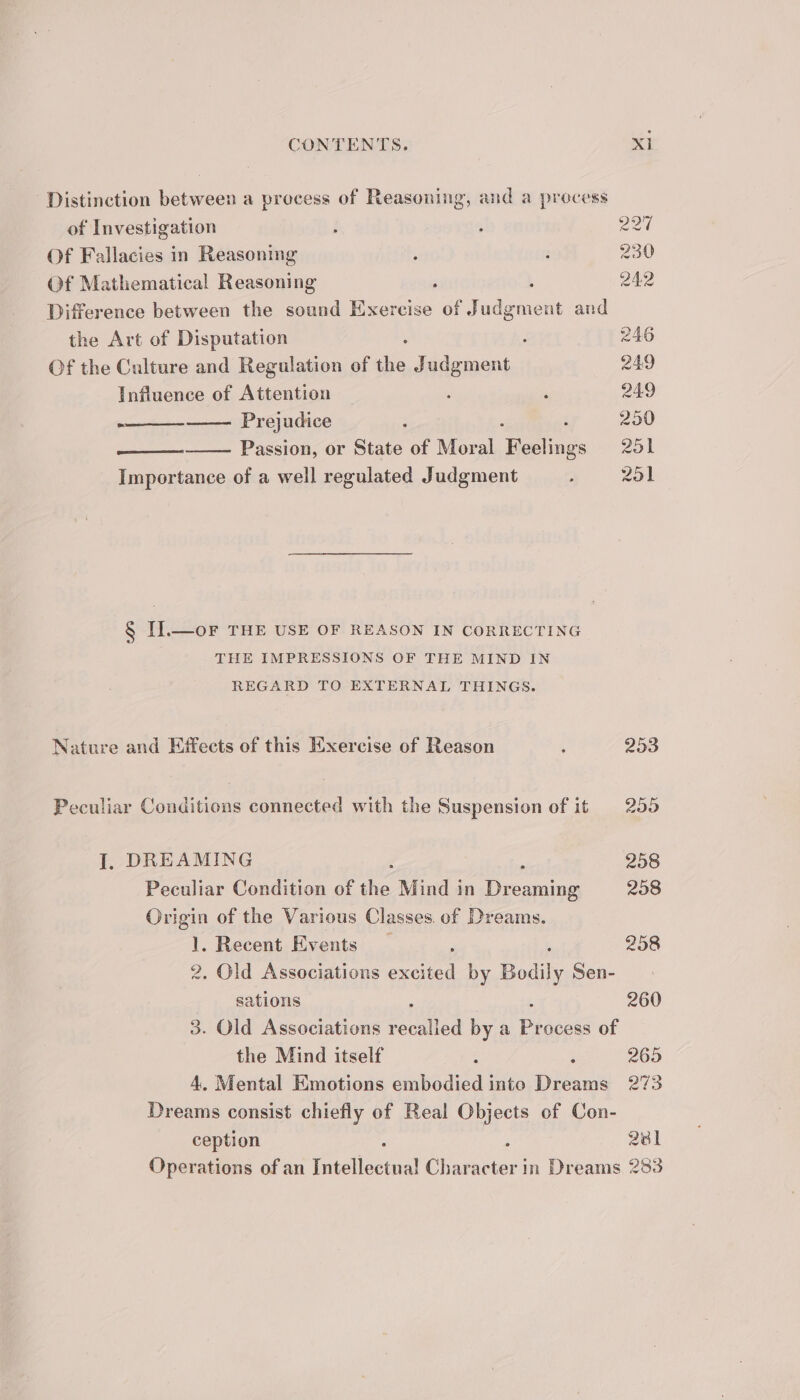 Distinction between a process of Reasoning, and a process of Investigation : ; 220 Of Fallacies in Reasoning ; : 230 Of Mathematical Reasoning : ; 242 Difference between the sound Exercise of aire at and the Art of Disputation 246 Of the Culture and Regulation of the Judgment 249 Influence of Attention : : 249 Prejudice : 250 ee Passion, or State of Moral Hering gs 251 Importance of a well regulated Judgment 3 251 § II].—or THE USE OF REASON IN CORRECTING THE IMPRESSIONS OF THE MIND IN REGARD TO EXTERNAL THINGS. Nature and Effects of this Exercise of Reason : 253 Peculiar Conditions connected with the Suspension of it 255 I. DREAMING a 258 Peculiar Condition of Aah Mind in Dreaming 258 Origin of the Various Classes. of Dreams. 1. Recent Events _ 258 2, Old Associations meee by Bodily Sen- sations 260 3. Old Associations recalied by a ee of the Mind itself : i 265 4, Mental Emotions embodied into Dreams 273 Dreams consist chiefly of Real Objects of Con- ception , 2381 Operations of an Tectlecrea Sener in Dreams 283