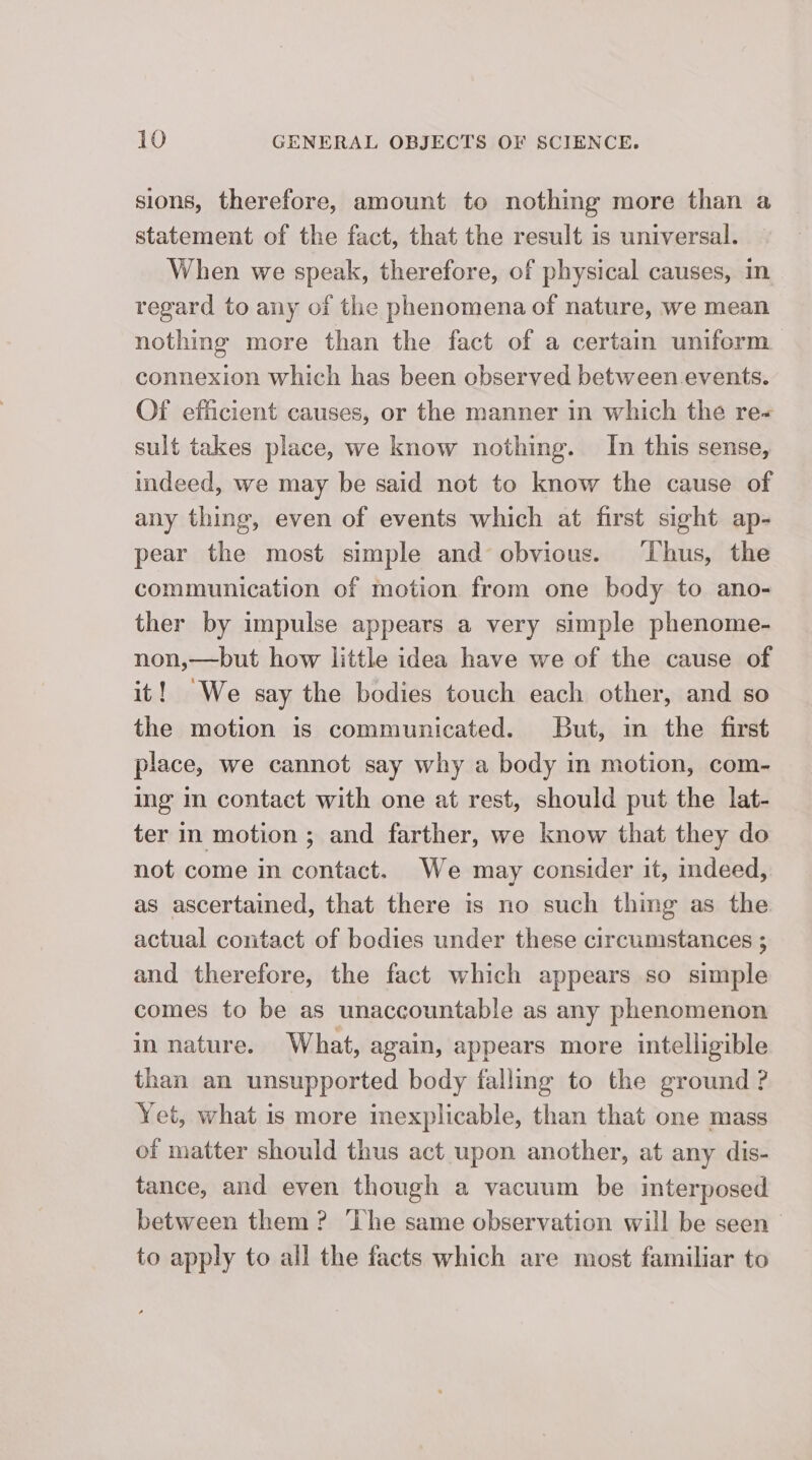 sions, therefore, amount to nothing more than a statement of the fact, that the result is universal. When we speak, therefore, of physical causes, in regard to any of the phenomena of nature, we mean nothing more than the fact of a certain uniform connexion which has been observed between events. Of efficient causes, or the manner in which the re- sult takes place, we know nothing. In this sense, indeed, we may be said not to know the cause of any thing, even of events which at first sight ap- pear the most simple and obvious. ‘Thus, the communication of motion from one body to ano- ther by impulse appears a very simple phenome- non,—but how little idea have we of the cause of it! We say the bodies touch each other, and so the motion is communicated. But, in the first place, we cannot say why a body in motion, com- ing m contact with one at rest, should put the lat- ter in motion ; and farther, we know that they do not come in contact. We may consider it, indeed, as ascertained, that there is no such thing as the actual contact of bodies under these circumstances ; and therefore, the fact which appears so simple comes to be as unaccountable as any phenomenon in nature. What, again, appears more intelligible than an unsupported body falling to the ground ? Yet, what is more inexplicable, than that one mass of matter should thus act upon another, at any dis- tance, and even though a vacuum be interposed between them ? ‘The same observation will be seen | to apply to all the facts which are most familiar to