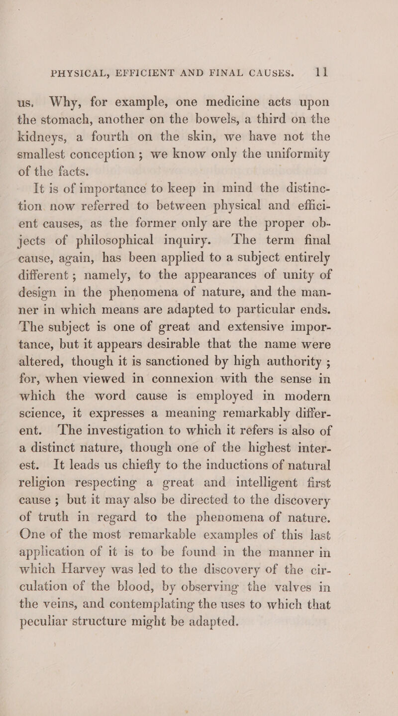 us. Why, for example, one medicine acts upon the stomach, another on the bowels, a third on the kidneys, a fourth on the skin, we have not the smallest conception ; we know only the uniformity of the facts. | It is of importance to keep in mind the distine- tion. now referred to between physical and eflici- ent causes, as the former only are the proper ob- jects of philosophical inquiry. ‘The term final cause, again, has been applied to a subject entirely different ; namely, to the appearances of unity of design in the phenomena of nature, and the man- ner in which means are adapted to particular ends. The subject is one of great and extensive impor- tance, but it appears desirable that the name were altered, though it is sanctioned by high authority ; for, when viewed in connexion with the sense in which the word cause is employed in modern science, it expresses a meaning remarkably differ- ent. ‘The investigation to which it refers is also of a distinct nature, though one of the highest inter- est. It leads us chiefly to the inductions of natural religion respecting a great and intelligent first cause ; but it may also be directed to the discovery of truth in regard to the phenomena of nature. One of the most remarkable examples of this last application of it is to be found in the manner in which Harvey was led to the discovery of the cir- culation of the blood, by observing the valves in the veins, and contemplating the uses to which that peculiar structure might be adapted.
