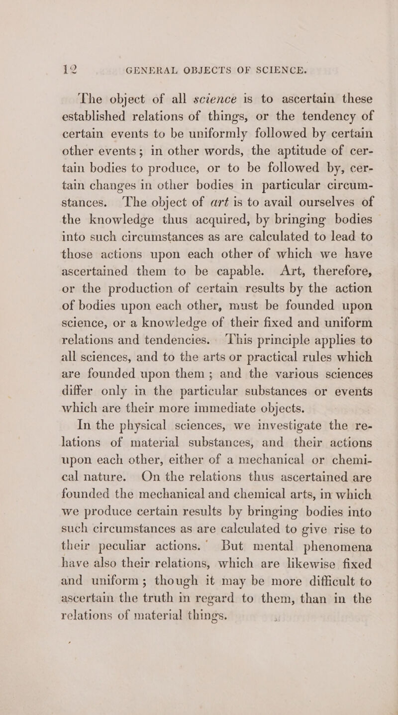The object of all science is to ascertain these established relations of things, or the tendency of certain events to be uniformly followed by certain other events; in other words, the aptitude of cer- tain bodies to produce, or to be followed by, cer- tain changes in other bodies in particular circum- stances. The object of art is to avail ourselves of the knowledge thus acquired, by bringing bodies into such circumstances as are calculated to lead to those actions upon each other of which we have ascertained them to be capable. Art, therefore, or the production of certain results by the action of bodies upon each other, must be founded upon science, or a knowledge of their fixed and uniform relations and tendencies. ‘This principle applies to all sciences, and to the arts or practical rules which are founded upon them ; and the various sciences differ only in the particular substances or events which are their more immediate objects. In the physical sciences, we investigate the re- lations of material substances, and their actions upon each other, either of a mechanical or chemi- cal nature. On the relations thus ascertained are founded the mechanical and chemical arts, in which we produce certain results by bringing bodies into such circumstances as are calculated to give rise to their peculiar actions. But mental phenomena have also their relations, which are likewise fixed and uniform; though it may be more difficult to ascertain the truth in regard to them, than in the relations of material things.