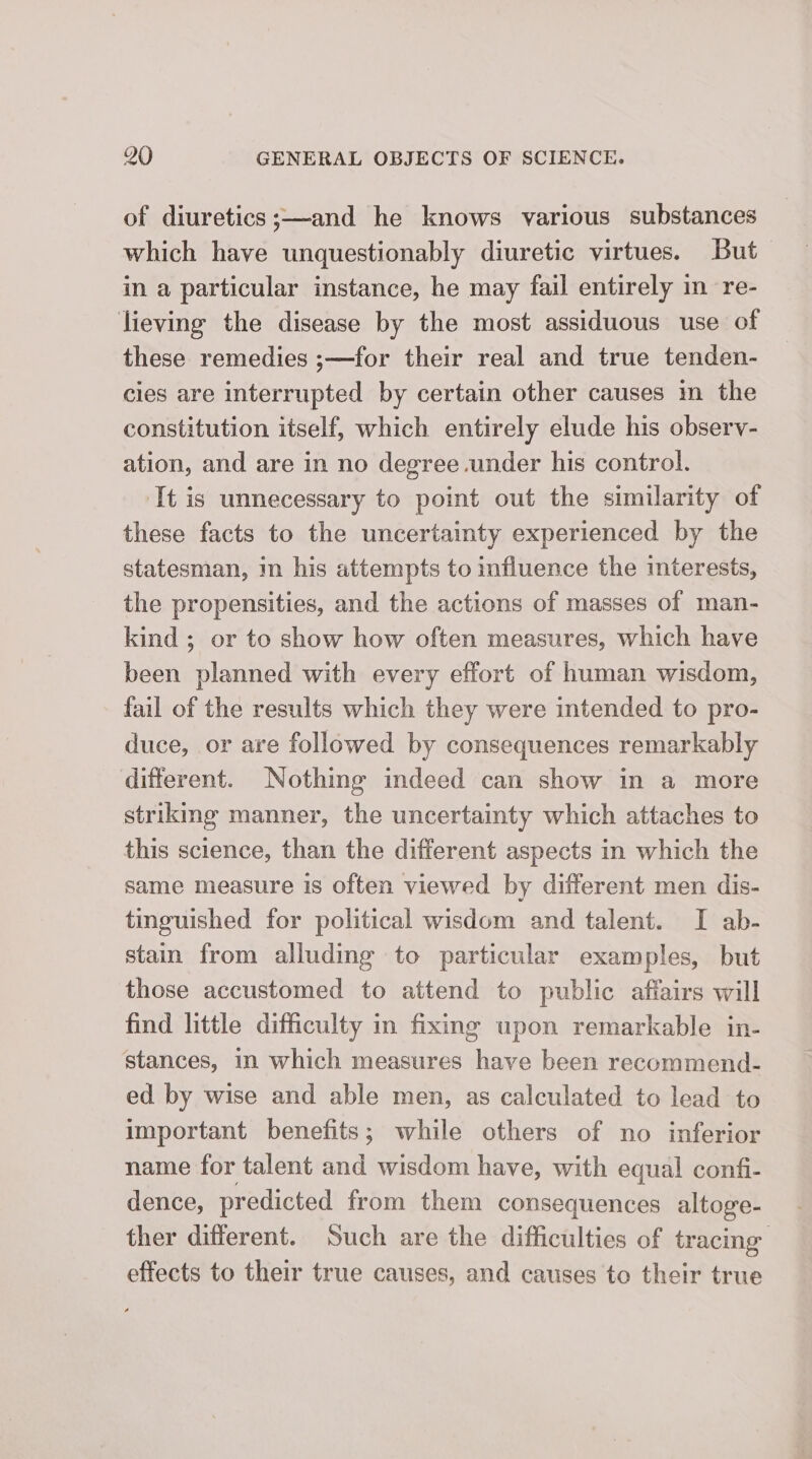 of diuretics ;—and he knows various substances which have unquestionably diuretic virtues. But in a particular instance, he may fail entirely in re- lieving the disease by the most assiduous use of these remedies ;—for their real and true tenden- cies are interrupted by certain other causes im the constitution itself, which entirely elude his observ- ation, and are in no degree under his control. It is unnecessary to point out the similarity of these facts to the uncertainty experienced by the statesman, m his attempts to influence the interests, the propensities, and the actions of masses of man- kind ; or to show how often measures, which have been planned with every effort of human wisdom, fail of the results which they were intended to pro- duce, or are followed by consequences remarkably different. Nothing indeed can show in a more striking manner, the uncertainty which attaches to this science, than the different aspects in which the same measure is often viewed by different men dis- tinguished for political wisdom and talent. I ab- stain from alluding to particular examples, but those accustomed to attend to public affairs will find little difficulty in fixing upon remarkable in- stances, in which measures have been recommend- ed by wise and able men, as calculated to lead to important benefits; while others of no inferior name for talent and wisdom have, with equal confi- dence, predicted from them consequences altoge- ther different. Such are the difficulties of tracing effects to their true causes, and causes to their true