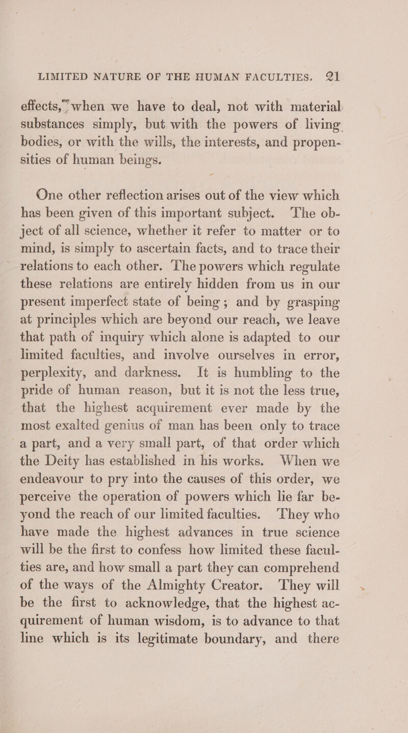 effects, when we have to deal, not with material substances simply, but with the powers of living bodies, or with the wills, the interests, and propen- sities of human beings. One other reflection arises out of the view which has been given of this important subject. The ob- ject of all science, whether it refer to matter or to mind, is simply to ascertain facts, and to trace their relations to each other. ‘The powers which regulate these relations are entirely hidden from us in our present imperfect state of being; and by grasping at principles which are beyond our reach, we leave that path of inquiry which alone is adapted to our limited faculties, and involve ourselves in error, perplexity, and darkness. It is humbling to the pride of human reason, but it is not the less true, that the highest acquirement ever made by the most exalted genius of man has been only to trace apart, and a very small part, of that order which the Deity has established in his works. When we endeavour to pry into the causes of this order, we perceive the operation of powers which lie far be- yond the reach of our limited faculties. ‘They who have made the highest advances in true science will be the first to confess how limited these facul- ties are, and how small a part they can comprehend of the ways of the Almighty Creator. They will be the first to acknowledge, that the highest ac- quirement of human wisdom, is to advance to that lme which is its legitimate boundary, and there