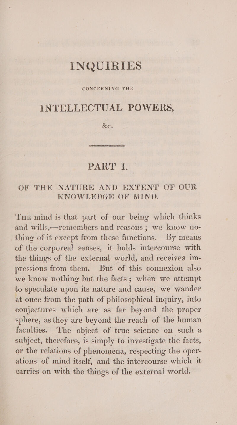 INQUIRIES INTELLECTUAL POWERS, &amp;e. PART I. OF THE NATURE AND EXTENT OF OUR KNOWLEDGE OF MIND. Tuer mind is that part of our being which thinks and wills,—remembers and reasons ; we know no- thing of it except from these functions. By means of the corporeal senses, it holds intercourse with the things of the external world, and receives im- pressions from them. But of this connexion also we know nothing but the facts; when we attempt to speculate upon its nature and cause, we wander at once from the path of philosophical inquiry, into conjectures which are as far beyond the proper sphere, as they are beyond the reach of the human faculties. The object of true science on such a subject, therefore, is simply to investigate the facts, or the relations of phenomena, respecting the oper- ations of mind itself, and the intercourse which it carries on with the things of the external world.