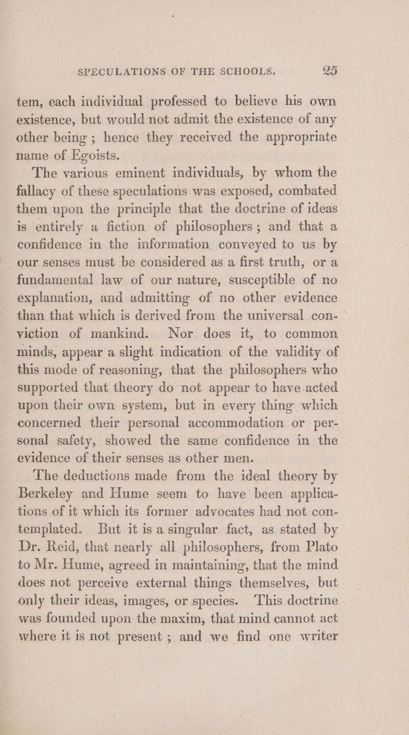 tem, each individual professed to believe his own existence, but would not admit the existence of any other being ; hence they received the appropriate name of Egoists. The various eminent individuals, by whom the fallacy of these speculations was exposed, combated them upon the principle that the doctrine of ideas is entirely a fiction of philosophers; and that a confidence in the information conveyed to us by our senses must be considered as a first truth, or a fundamental law of our nature, susceptible of no explanation, and admitting of no other evidence than that which is derived from the universal con- viction of mankind. Nor. does it, to common minds, appear a slight indication of the validity of this mode of reasoning, that the philosophers who supported that theory do not appear to have acted upon their own system, but in every thing which_ concerned their personal accommodation or per- sonal safety, showed the same confidence in the evidence of their senses as other men. The deductions made from the ideal theory by Berkeley and Hume seem to have been applica- tions of it which its former advocates had not con- templated. But it isa singular fact, as stated by Dr. Reid, that nearly all philosophers, from Plato to Mr. Hume, agreed in maintaining, that the mind does not perceive external things themselves, but only their ideas, images, or species. This doctrine was founded upon the maxim, that mind cannot act where it is not present ; and we find one writer