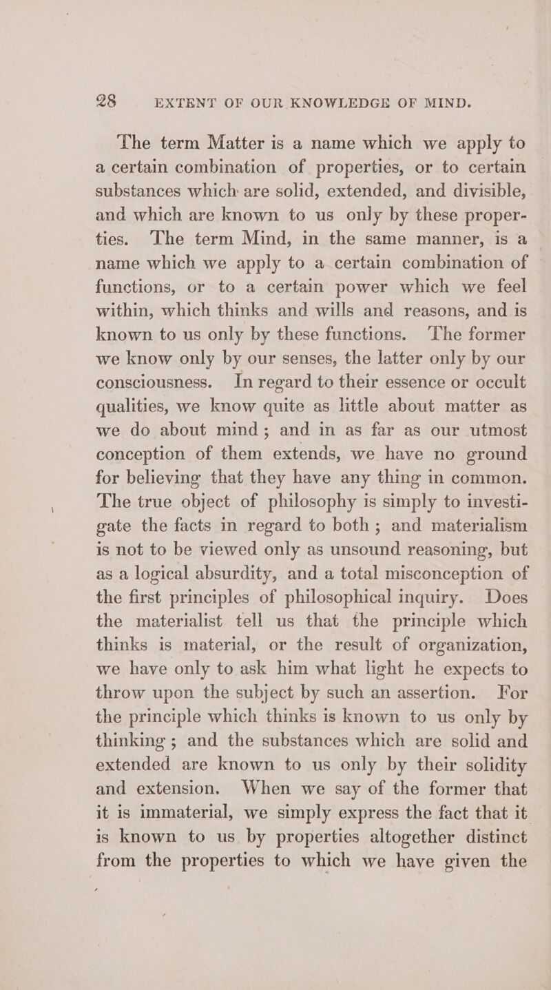 The term Matter is a name which we apply to a certain combination of properties, or to certain substances which are solid, extended, and divisible, and which are known to us only by these proper- ties. The term Mind, in the same manner, is a name which we apply to a certain combination of functions, or to a certain power which we feel within, which thinks and wills and reasons, and is known to us only by these functions. The former we know only by our senses, the latter only by our consciousness. In regard to their essence or occult qualities, we know quite as little about matter as we do about mind; and in as far as our utmost conception of them extends, we have no ground for believing that they have any thing in common. The true object of philosophy is simply to investi- gate the facts in regard to both; and materialism is not to be viewed only as unsound reasoning, but as a logical absurdity, and a total misconception of the first principles of philosophical inquiry. Does the materialist tell us that the principle which thinks is material, or the result of organization, we have only to ask him what light he expects to throw upon the subject by such an assertion. For the principle which thinks is known to us only by thinking ; and the substances which are solid and extended are known to us only by their solidity and extension. When we say of the former that it is immaterial, we simply express the fact that it is known to us by properties altogether distinct from the properties to which we have given the