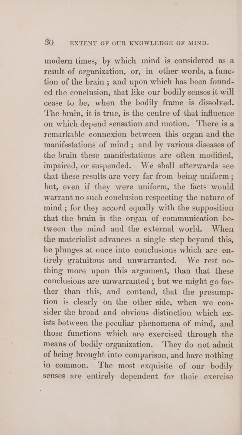 modern times, by which mind is considered as a result of organization, or, in other words, a func- — tion of the brain ; and upon which has been found- ed the conclusion, that like our bodily senses it will cease to be, when the bodily frame is dissolved. The brain, it is true, is the centre of that influence on which depend sensation and motion. There is a remarkable connexion between this organ and the manifestations of mind; and by various diseases of the brain these manifestations are often modified, impaired, or suspended. We shall afterwards see that these results are very far from bemg uniform ; but, even if they were uniform, the facts would warrant no such conclusion respecting the nature of mind ; for they accord equally with the supposition that the brain is the organ of communication be- tween the mind and the external world. When the materialist advances a single step beyond this, he plunges at once into conclusions which are en- tirely gratuitous and unwarranted. We rest no- thing more upon this argument, than that these conclusions are unwarranted ; but we might go far- ther than this, and contend, that the presump- tion is clearly on the other side, when we con- sider the broad and obvious distinction which ex- ists between the peculiar phenomena of mind, and those functions which are exercised through the means of bodily organization. ‘They do not admit of being brought into comparison, and have nothing in common. The most exquisite of our bodily senses are entirely dependent for their exercise