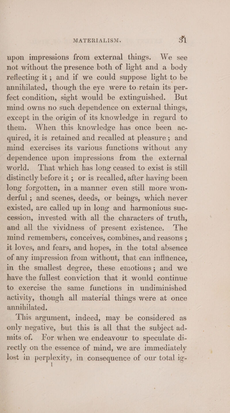 upon impressions from external things. We see not without the presence both of light and a body reflecting it; and if we could suppose light to be annihilated, though the eye were to retain its per- fect condition, sight would be extinguished. But mind owns no such dependence on external things, except in the origin of its knowledge in regard to them. When this knowledge has once been ac- quired, it is retained and recalled at pleasure; and mind exercises its various functions without any dependence upon impressions from the external world. That which has long ceased to exist is still distinctly before it ; or is recalled, after having been long forgotten, in a manner even still more won. derful ; and scenes, deeds, or beings, which never existed, are called up in long and harmonious suc- cession, invested with all the characters of truth, and all the vividness of present existence. “The mind remembers, conceives, combines, and reasons ; it loves, and fears, and hopes, in the total absence of any impression from without, that can infiuence, in the smallest degree, these emotions; and we have the fullest conviction that it would continue to exercise the same functions in undiminished activity, though all material things were at once annihilated. This argument, indeed, may be considered as only negative, but this is all that the subject ad- mits of. I’or when we endeavour to speculate di- rectly on the essence of mind, we are immediately lost in penpeaniey in consequence of our total ig-