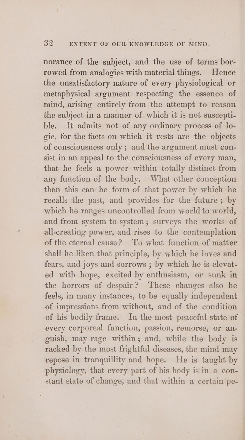 norance of the subject, and the use of terms bor- rowed from analogies with material things. Hence ~ the unsatisfactory nature of every physiological or metaphysical argument respecting the essence of mind, arising entirely from the attempt to reason the subject in a manner of which it is not suscepti- ble. It admits not of any ordinary process of lo- gic, for the facts on which it rests are the objects of consciousness only ; and'the argument must con- sist in an appeal to the consciousness of every man, that he feels a power within totally distinct from any function of the body. What other conception than this can he form of that power by which he recalls the past, and provides for the future ; by which he ranges uncontrolled from world to world, and from system to system; surveys the works of all-creating power, and rises to the contemplation of the eternal cause? ‘To what function of matter shall he liken that principle, by which he loves and fears, and joys and sorrows ; by which he is elevat- ed with hope, excited by enthusiasm, or sunk in the horrors of despair? ‘These changes also he feels, in many instances, to be equally independent of impressions from without, and of the condition of his bodily frame. In the most peaceful state of every corporeal function, passion, remorse, or an- guish, may rage within; and, while the body is racked by the most frightful diseases, the mind may repose in tranquillity and hope. He is taught by physiology, that every part of his body is in a con- stant state of change, and that within a certain pe-