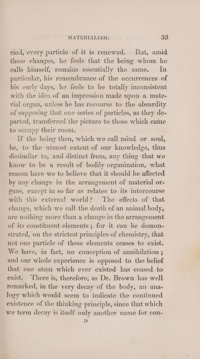 riod, every particle of it is renewed. But, amid these changes, he feels that the being whom he calls himself, remains essentially the same. In particular, his remembrance of the occurrences of his early days, he feels to be totally inconsistent with the idea of an impression made upon a mate- rial organ, unless he has recourse to the absurdity of supposing that one series of particles, as they de- parted, transferred the picture to those which came to occupy their room. | If the being then, which we call mind or soul, be, to the utmost extent of our knowledge, thus dissimilar to, and distinct from, any thing that we know to be a result of bodily organization, what reason have we to believe that it should be affected by any change in the arrangement of material or- gans, except in so far as relates to its intercourse with this external world? ‘The effects of that change, which we call the death of an animal body, are nothing more than a change in the arrangement of its constituent elements; for it can be demon- strated, on the strictest principles of chemistry, that not one particle of these elements ceases to exist. We have, in fact, no conception of annihilation ; and our whole experience is opposed to the belief that one atom which ever existed has ceased. to exist. ‘There is, therefore, as Dr. Brown has well remarked, in the very decay of the body, an ana- logy which would seem to indicate the continued existence of the thinking principle, since that which we term decay is itself only another name for con- D