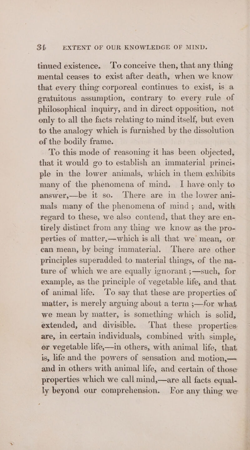 tinued existence. ‘To conceive then, that any thing mental ceases to exist after death, when we know — that every thing corporeal continues to exist, 1s a sratuitous assumption, contrary to every rule of philosophical inquiry, and in direct opposition, not only to all the facts relating to mind itself, but even to the analogy which is furnished by the dissolution of the bodily frame. To this mode of reasoning it has been objected, that it would go to establish an immaterial princi- ple in the lower animals, which in them exhibits many of the phenomena of mind. I have only to answer,—be it so. ‘There are in the lower ani- mals many of the phenomena of mind ; and, with regard to these, we also contend, that they are en- tirely distinct from any thing we know as the pro- perties of matter,—which is all that we mean, or can mean, by being immaterial. ‘There are other principles superadded to material things, of the na- - ture of which we are equally ignorant ;—such, for example, as the principle of vegetable life, and that. of animal life. ‘To say that these are properties of matter, is merely arguing about a term ;—for what we mean by matter, is something which is solid, extended, and divisible. ‘That these properties are, in certain individuals, combined with simple, or vegetable life,—in others, with animal life, that is, life and the powers of sensation and motion,— and in others with animal life, and certain of those properties which we call mind,—are all facts equal- ly beyond our comprehension. For any thing we