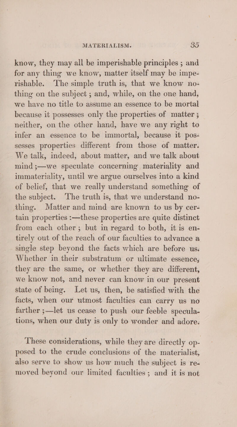know, they may all be imperishable principles ; and for any thing we know, matter itself may be impe- rishable. ‘The simple truth is, that we know no- thing on the subject ; and, while, on the one hand, we have no title to assume an essence to be mortal because it possesses only the properties of matter ; neither, on the other hand, have we any right to infer an essence to be immortal, because it pos- sesses properties different from those of matter. We talk, indeed, about matter, and we talk about mind ;—we speculate concerning materiality and immateriality, until we argue ourselves into a kind of belief, that we really understand something of the subject. ‘The truth is, that we understand no- thing. Matter and mind are known to us by cer- tain properties :—these properties are quite distinct from each other; but in regard to both, it.is en- tirely out of the reach of our faculties to advance a smele step beyond the facts which are before us. Whether in their substratum or ultimate essence, they are the same, or whether they are different, we know not, and never can know in our present state of being. Let us, then, be satisfied with the facts, when our utmost faculties can carry us no farther ;—let us cease to push our feeble specula- tions, when our duty is only to wonder and adore. These considerations, while they are directly op- posed to the crude conclusions of the materialist, also serve to show us how muck the subject is re- moved beyond our limited faculties ; and it is not