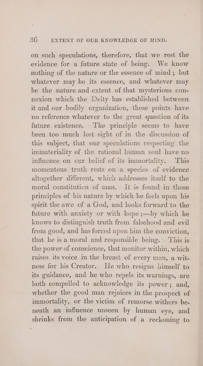on such speculations, therefore, that we rest the evidence for a future state of being. We know — nothing of the nature or the essence of mind ; but whatever may be its essence, and whatever may be the nature and extent of that mysterious con- nexion which the Deity has established between it and our bodily organization, these poimts have no reference whatever to the great question of its future existence. The principle seems to have been too much lost sight of in the discussion of this subject, that our speculations respecting the immateriality of the rational human soul have no influence on our belief of its immortality. This momentous truth rests on a species of evidence altogether different, which addresses itself to the moral constitution of man. It is found in those principles of his nature by which he feels upon his spirit the awe of a God, and looks forward to the future with anxiety or with hope ;—by which he knows to distinguish truth from falsehood and evil from good, and has forced upon him the conviction, that he is a moral and responsible being. This is the power of conscience, that monitor within, which raises its voice in the breast of every man, a wit- ness for his Creator. He who resigns himself to its guidance, and he who repels its warnings, are both compelled to acknowledge its power; and, whether the good man rejoices in the prospect of immortality, or the victim of remorse withers be- neath an influence unseen by human eye, and shrinks from the anticipation of a reckoning to