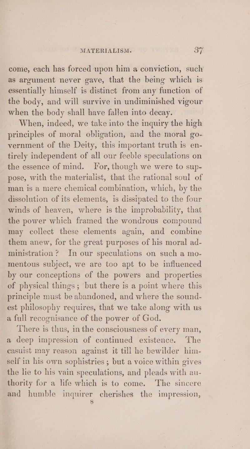 come, each has forced upon him a conviction, such as argument never gave, that the being which is essentially himself is distinct from any function of the body, and will survive in undiminished vigeur when the body shall have fallen into decay. When, indeed, we take into the inquiry the high principles of moral obligation, and the moral go- vernment of the Deity, this important truth is en- tirely independent of all our feeble speculations on the essence of mind. Tor, though we were to sup- pose, with the materialist, that the rational soul of man is a mere chemical combination, which, by the dissolution of its elements, is dissipated to the four winds of heaven, where is the improbability, that the power which framed the wondrous compound may collect these elements again, and combine them anew, for the great purposes of his moral ad- ministration ? In our speculations on such a mo- mentous subject, we are too apt to be influenced by our conceptions of the powers and properties of physical things; but there is a point where this principle must be abandoned, and where the sound- est philosophy requires, that we take along with us a full recognisance of the power of God. There is thus, in the consciousness of every man, a deep impression of continued existence. The casuist may reason against it till he bewilder him- self in his own sophistries ; but a voice within gives the lie to his vain speculations, and pleads with au- thority for a life which is to come. ‘The sincere and humble inquirer cherishes the impression, 8