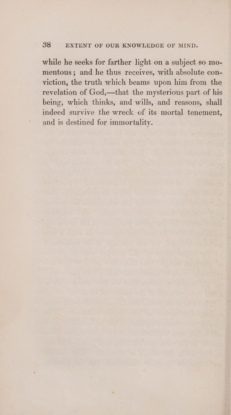 while he seeks for farther light on a subject so mo- mentous; and he thus receives, with absolute con- viction, the truth which beams upon him from the revelation of God,—that the mysterious part of his being, which thinks, and wills, and reasons, shall indeed survive the wreck of its mortal tenement, and is destined for immortality.