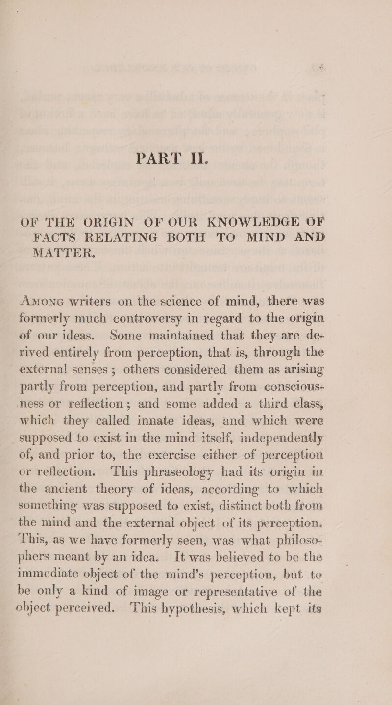 PART IL. OF THE ORIGIN OF OUR KNOWLEDGE OF FACTS RELATING BOTH TO MIND AND MATTER. Amonc writers on the science of mind, there was formerly much controversy in regard to the origin of our ideas. Some maintained that they are de- rived entirely from perception, that is, through the external senses; others considered them as arising partly from perception, and partly from conscious- ness or reflection; and some added a third class, which they called innate ideas, and which were _ supposed to exist in the mind itself, independently of, and prior to, the exercise either of perception or reflection. ‘This phraseology had its origin in the ancient theory of ideas, according to which something was supposed to exist, distinct both from the mind and the external object of its perception. This, as we have formerly seen, was what philoso- phers meant by an idea. It was believed to be the immediate object of the mind’s perception, but to be only a kind of image or representative of the object perceived. This hypothesis, which kept its