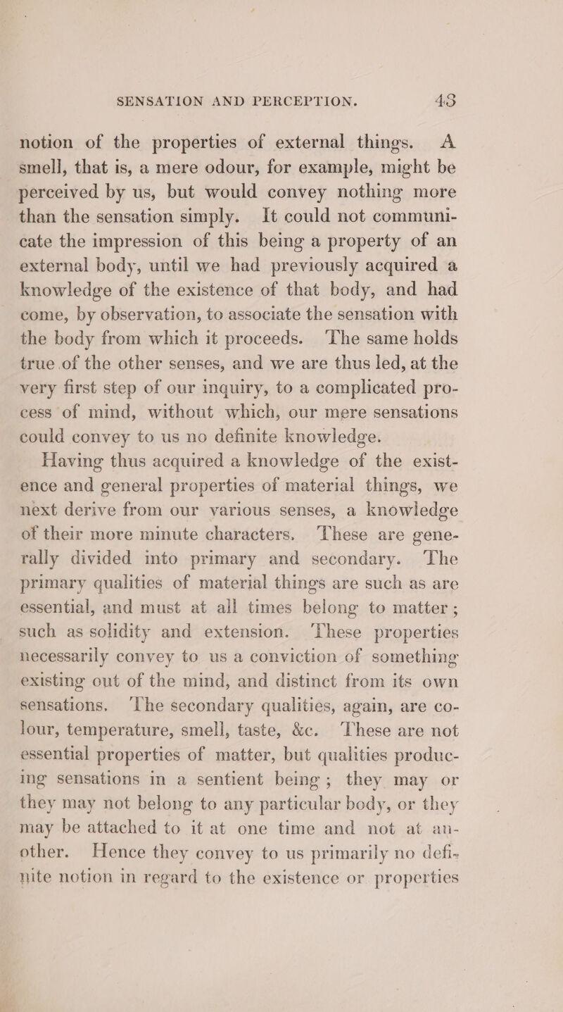 notion of the properties of external things. <A smell, that is, a mere odour, for example, might be perceived by us, but would convey nothing more than the sensation simply. It could not communi- cate the impression of this being a property of an external body, until we had previously acquired a knowledge of the existence of that body, and had come, by observation, to associate the sensation with the body from which it proceeds. ‘The same holds true of the other senses, and we are thus led, at the very first step of our inquiry, to a complicated pro- cess of mind, without which, our mere sensations could convey to us no definite knowledge. Having thus acquired a knowledge of the exist- ence and general properties of material things, we next derive from our various senses, a knowledge ot their more minute characters, These are gene- rally divided into primary and secondary. The primary qualities of material things are such as are essential, and must at all times belong to matter ; such as solidity and extension. ‘These properties necessarily convey to us a conviction of something existing out of the mind, and distinct from its own sensations. ‘The secondary qualities, again, are co- lour, temperature, smell, taste, &amp;c. These are not essential properties of matter, but qualities produc- ing sensations in a sentient being; they may or they may not belong to any particular body, or they may be attached to it at one time and not at an- other. Hence they convey to us primarily no defi- nite notion in regard to the existence or properties