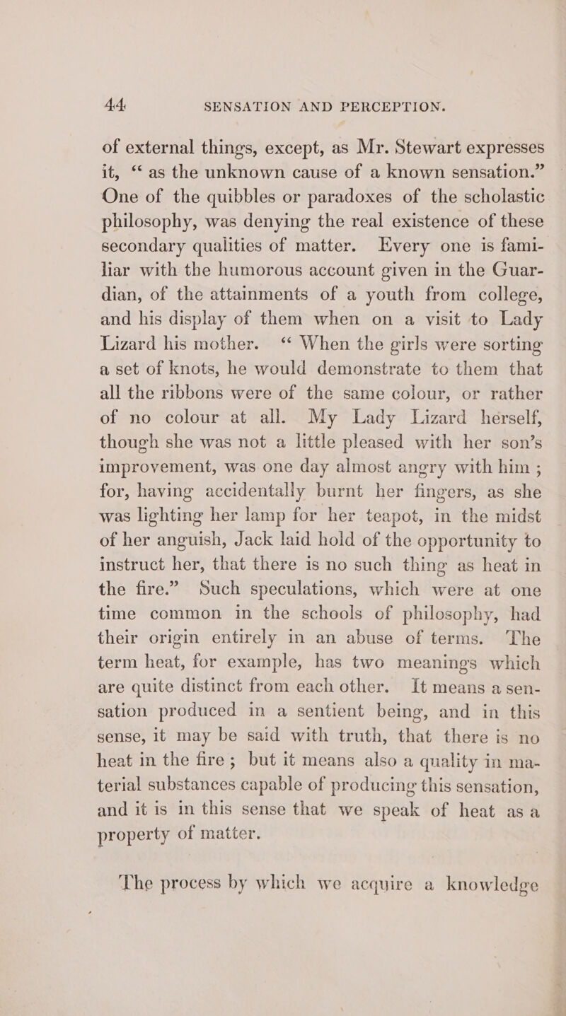 of external things, except, as Mr. Stewart expresses it, “as the unknown cause of a known sensation.” One of the quibbles or paradoxes of the scholastic philosophy, was denying the real existence of these secondary qualities of matter. Every one is fami- liar with the humorous account given in the Guar- dian, of the attainments of a youth from college, and his display of them when on a visit to Lady Lizard his mother.‘ When the girls were sorting a set of knots, he would demonstrate to them that all the ribbons were of the same colour, or rather of no colour at all. My Lady Lizard herself, though she was not a little pleased with her son’s improvement, was one day almost angry with him ; for, having accidentally burnt her fingers, as she was lighting her lamp for her teapot, in the midst of her anguish, Jack laid hold of the opportunity to instruct her, that there is no such thing as heat in the fire.” Such speculations, which were at one time common in the schools of philosophy, had their origin entirely in an abuse of terms. The term heat, for example, has two meanings which are quite distinct from each other. It means a sen- sation produced in a sentient being, and in this sense, it may be said with truth, that there is no heat in the fire; but it means also a quality in ma- terial substances capable of producing this sensation, and it is in this sense that we speak of heat asa property of matter. The process by which we acquire a knowledge