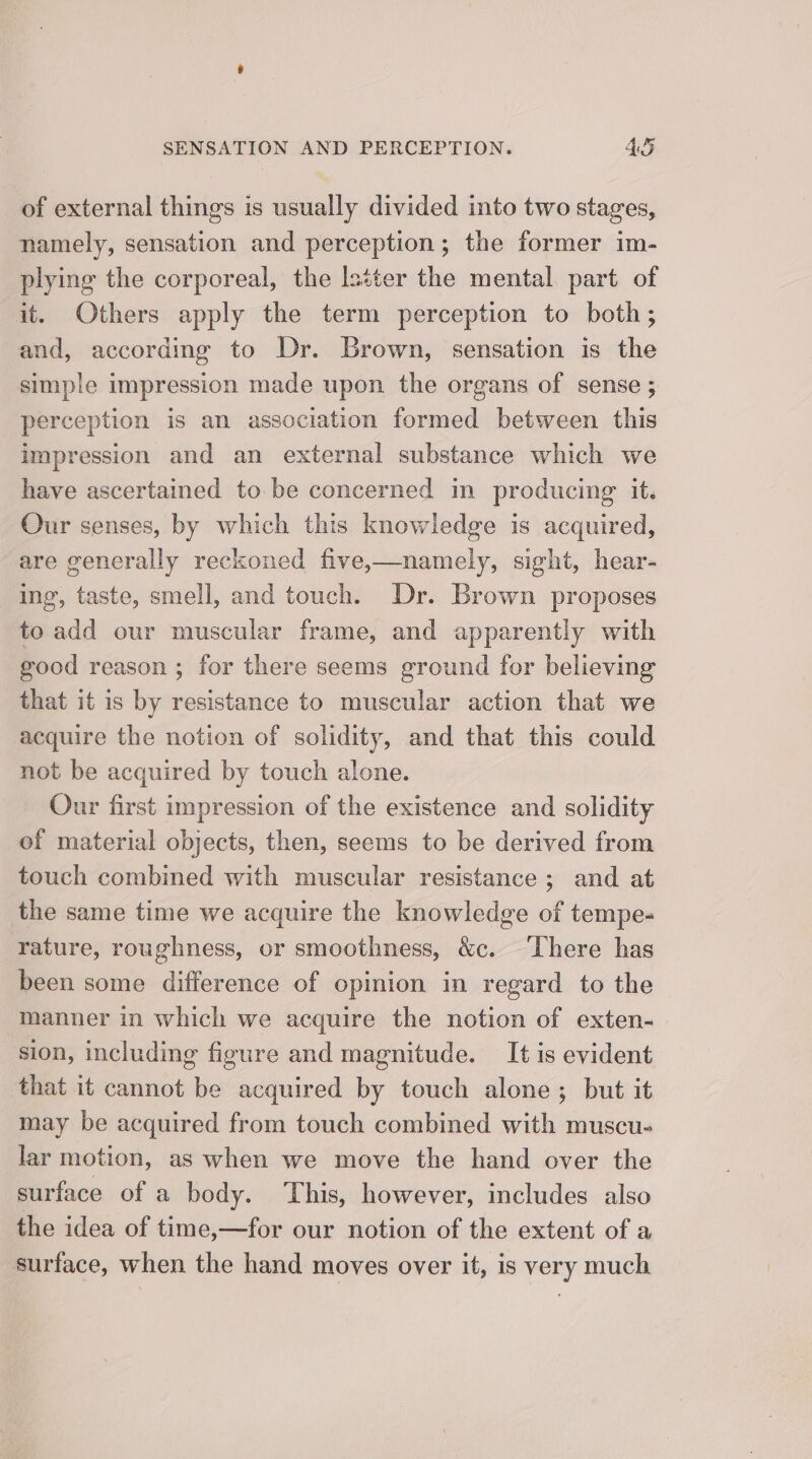 of external things is usually divided into two stages, namely, sensation and perception; the former im- plying the corporeal, the lstter the mental part of it. Others apply the term perception to both; and, according to Dr. Brown, sensation is the simple impression made upon the organs of sense ; perception is an association formed between this impression and an external substance which we have ascertained to be concerned in producing it. Our senses, by which this knowledge is acquired, are generally reckoned five,—namely, sight, hear- ing, taste, smell, and touch. Dr. Brown proposes to add our muscular frame, and apparently with good reason ; for there seems ground for believing that it is by resistance to muscular action that we acquire the notion of solidity, and that this could not be acquired by touch alone. Our first impression of the existence and solidity of material objects, then, seems to be derived from touch combined with muscular resistance ; and at the same time we acquire the knowledge of tempe- rature, roughness, or smoothness, &amp;c. ‘There has been some difference of opinion in regard to the manner in which we acquire the notion of exten- sion, including figure and magnitude. It is evident that it cannot be acquired by touch alone; but it may be acquired from touch combined with muscu- lar motion, as when we move the hand over the surface of a body. This, however, includes also the idea of time,—for our notion of the extent of a surface, when the hand moves over it, is very much
