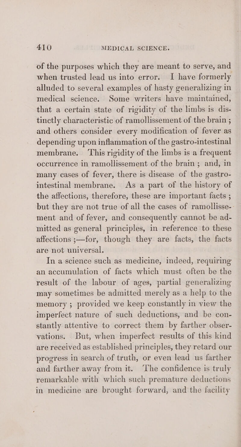 of the purposes which they are meant to serve, and when trusted lead us into error. I have formerly — alluded to several examples of hasty generalizing in medical science. Some writers have maintained, that a certain state of rigidity of the limbs is dis- tinctly characteristic of ramollissement of the brain ; and others consider every modification of fever as depending upon inflammation of the gastro-intestinal membrane. ‘This rigidity of the limbs is a frequent occurrence in ramollissement of the brain ; and, in many cases of fever, there is disease of the gastro- intestinal membrane. As a part of the history of the affections, therefore, these are important facts ; but they are not true of all the cases of ramollisse-- ment and of fever, and consequently cannot be ad- mitted as general principles, in reference to these affections ;—for, though they are facts, the facts are not universal. In a science such as medicine, indeed, requiring an accumulation of facts which must often be the result of the labour of ages, partial generalizing may sometimes be admitted merely as a help to the memory ; provided we keep constantly in view the imperfect nature of such deductions, and be con- stantly attentive to correct them by farther obser- vations. But, when imperfect results of this kind are received as established principles, they retard our progress in search of truth, or even lead us farther and farther away from it. ‘The confidence is truly remarkable with which such premature deductions in medicine are brought forward, and the facility