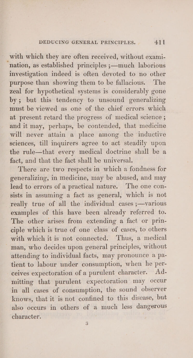 with which they are often received, without exami- ‘nation, as established principles ;—much laborious investigation indeed is often devoted to no other purpose than showing them to be fallacious. The zeal for hypothetical systems is considerably gone by; but this tendency to unsound generalizing must be viewed as one of the chief errors which at present retard the progress of medical science ; and it may, perhaps, be contended, that medicine will never attain a place among the inductive sciences, till inquirers agree to act steadily upon the rule—that every medical doctrine shall be a fact, and that the fact shall be universal. There are two respects in which a fondness for generalizing, in medicine, may be abused, and may lead to errors of a practical nature. The one con- sists in assuming a fact as general, which is not really true of all the individual cases ;—various examples of this have been already referred to. The other arises from extending a fact or prin- ciple which is true of one class of cases, to others with which it is not connected. ‘Thus, a medical - man, who decides upon general principles, without attending to individual facts, may pronounce a pa- tient to labour under consumption, when he per- ceives expectoration of a purulent character. Ad- mitting that purulent expectoration may occur in all cases of consumption, the sound observer knows, that it is not confined to this disease, but also occurs in others of a much less dangerous character.