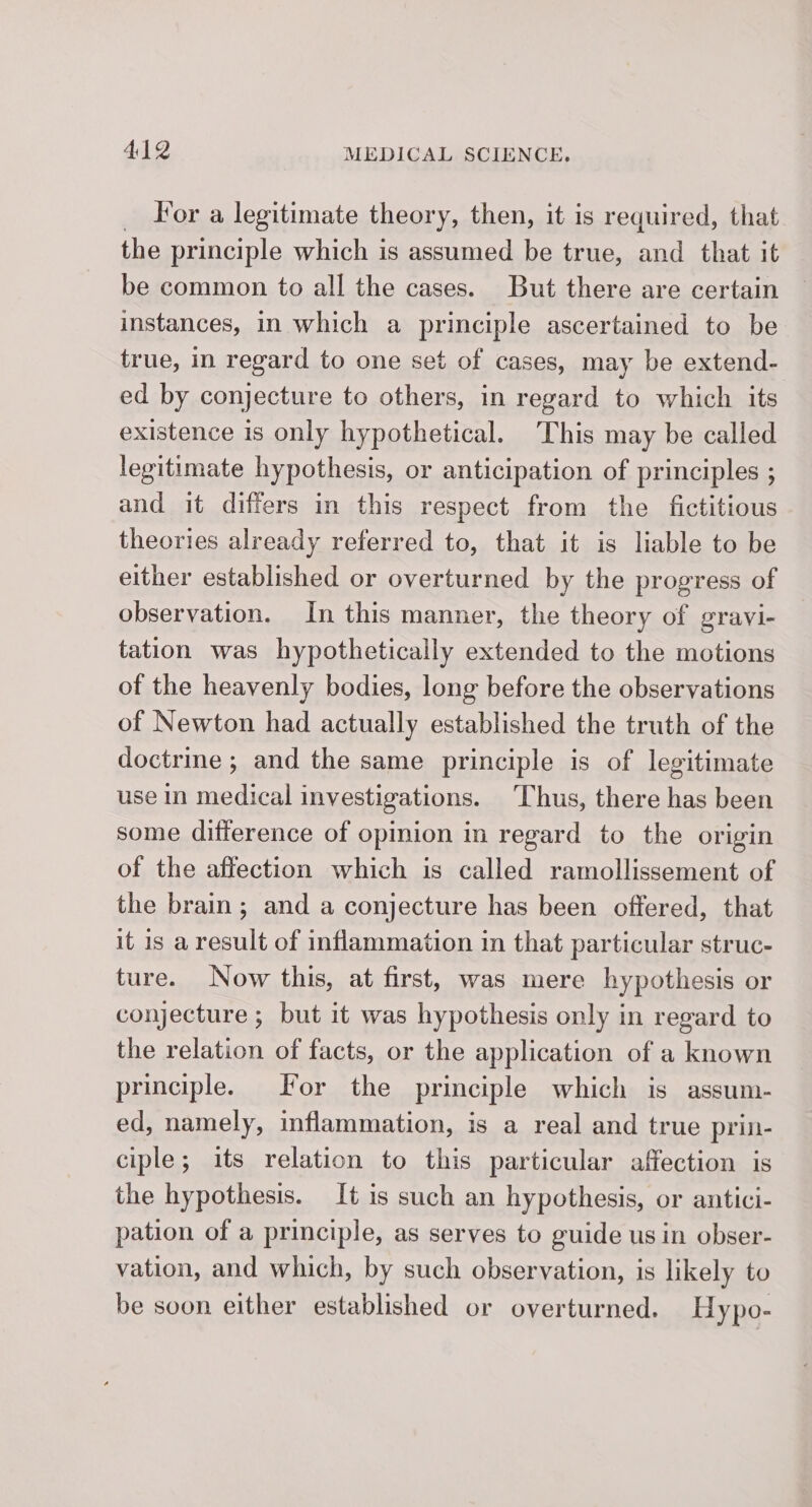 For a legitimate theory, then, it is required, that the principle which is assumed be true, and that it be common to all the cases. But there are certain instances, in which a principle ascertained to be true, in regard to one set of cases, may be extend- ed by conjecture to others, in regard to which its existence is only hypothetical. This may be called legitimate hypothesis, or anticipation of principles ; and it differs in this respect from the fictitious theories already referred to, that it is liable to be either established or overturned by the progress of observation. In this manner, the theory of gravi- tation was hypothetically extended to the motions of the heavenly bodies, long before the observations of Newton had actually established the truth of the doctrine ; and the same principle is of legitimate use in medical investigations. Thus, there has been some difference of opinion in regard to the origin of the affection which is called ramollissement of the brain; and a conjecture has been offered, that it is a result of inflammation in that particular struc- ture. Now this, at first, was mere hypothesis or conjecture ; but it was hypothesis only in regard to the relation of facts, or the application of a known principle. For the principle which is assum- ed, namely, inflammation, is a real and true prin- ciple; its relation to this particular affection is the hypothesis. It is such an hypothesis, or antici- pation of a principle, as serves to guide us in obser- vation, and which, by such observation, is likely to be soon either established or overturned. Hypo-